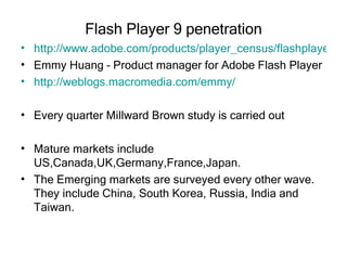 Flash Player 9 penetration http://www.adobe.com/products/player_census/flashplayer/version_penetration.html Emmy Huang – Product manager for Adobe Flash Player http://weblogs.macromedia.com/emmy/ Every quarter Millward Brown study is carried out Mature markets include US,Canada,UK,Germany,France,Japan.  The Emerging markets are surveyed every other wave. They include China, South Korea, Russia, India and Taiwan.  