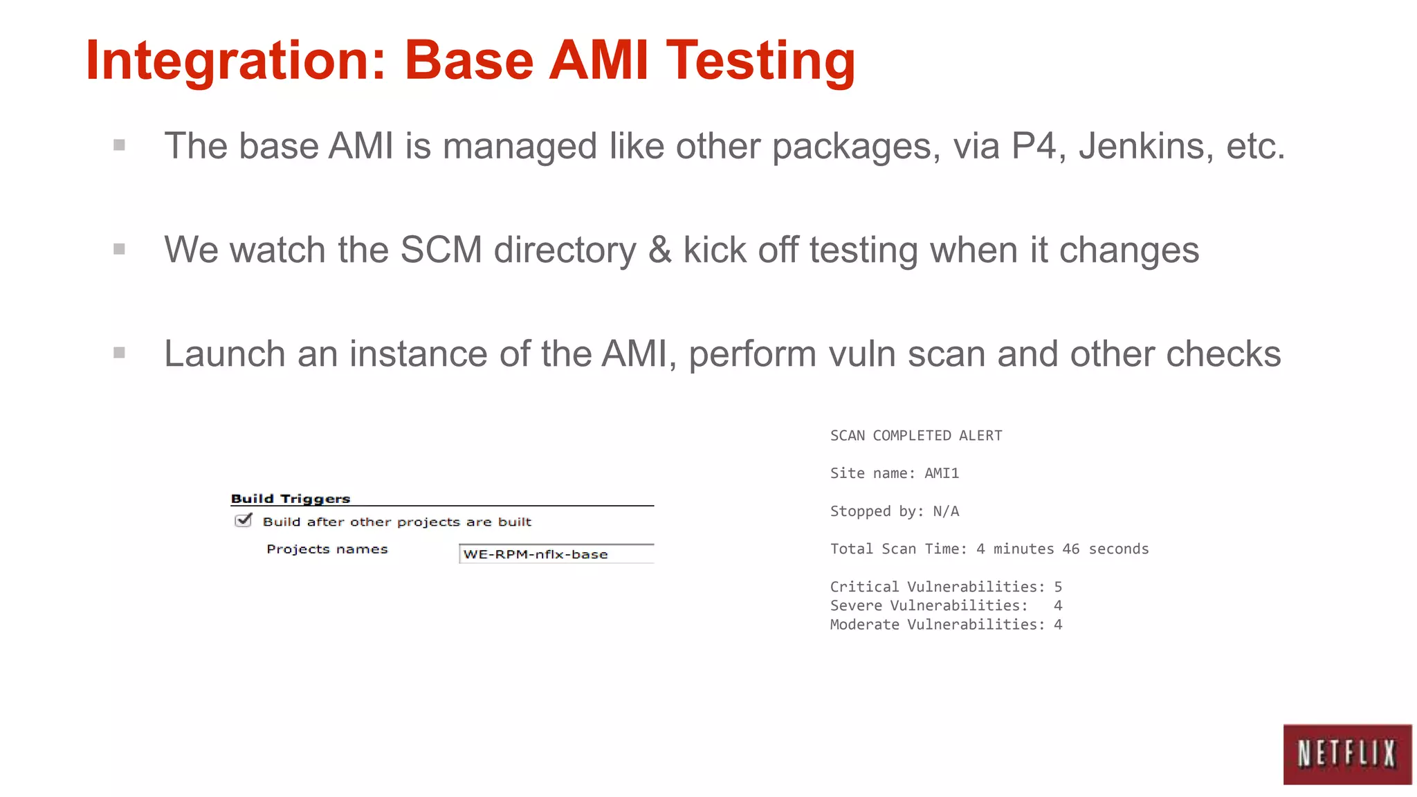 Integration: Base AMI Testing
 The base AMI is managed like other packages, via P4, Jenkins, etc.

 We watch the SCM directory & kick off testing when it changes

 Launch an instance of the AMI, perform vuln scan and other checks
                                         SCAN COMPLETED ALERT

                                         Site name: AMI1

                                         Stopped by: N/A

                                         Total Scan Time: 4 minutes 46 seconds

                                         Critical Vulnerabilities: 5
                                         Severe Vulnerabilities:   4
                                         Moderate Vulnerabilities: 4
 