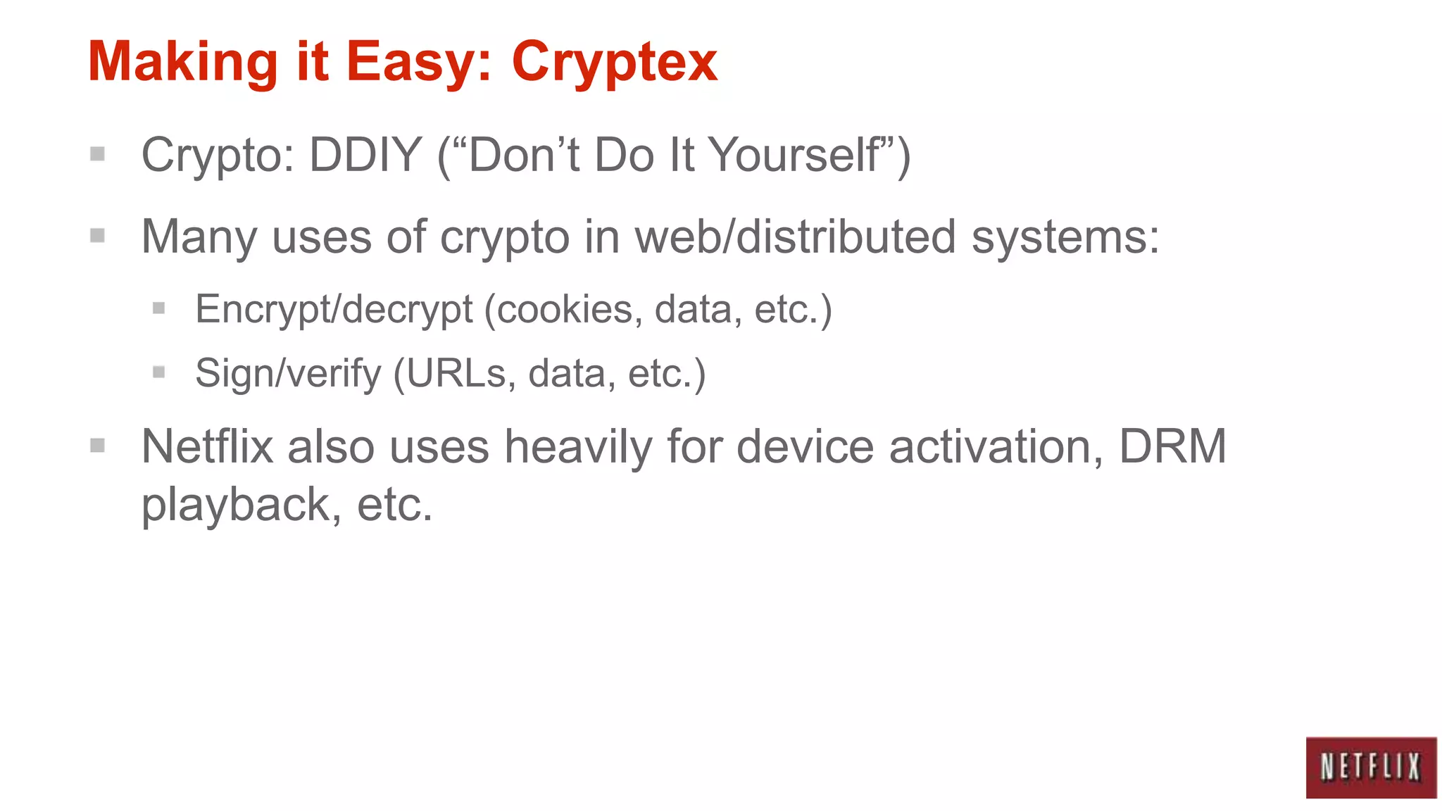 Making it Easy: Cryptex
 Crypto: DDIY (“Don‟t Do It Yourself”)
 Many uses of crypto in web/distributed systems:
   Encrypt/decrypt (cookies, data, etc.)
   Sign/verify (URLs, data, etc.)
 Netflix also uses heavily for device activation, DRM
  playback, etc.
 