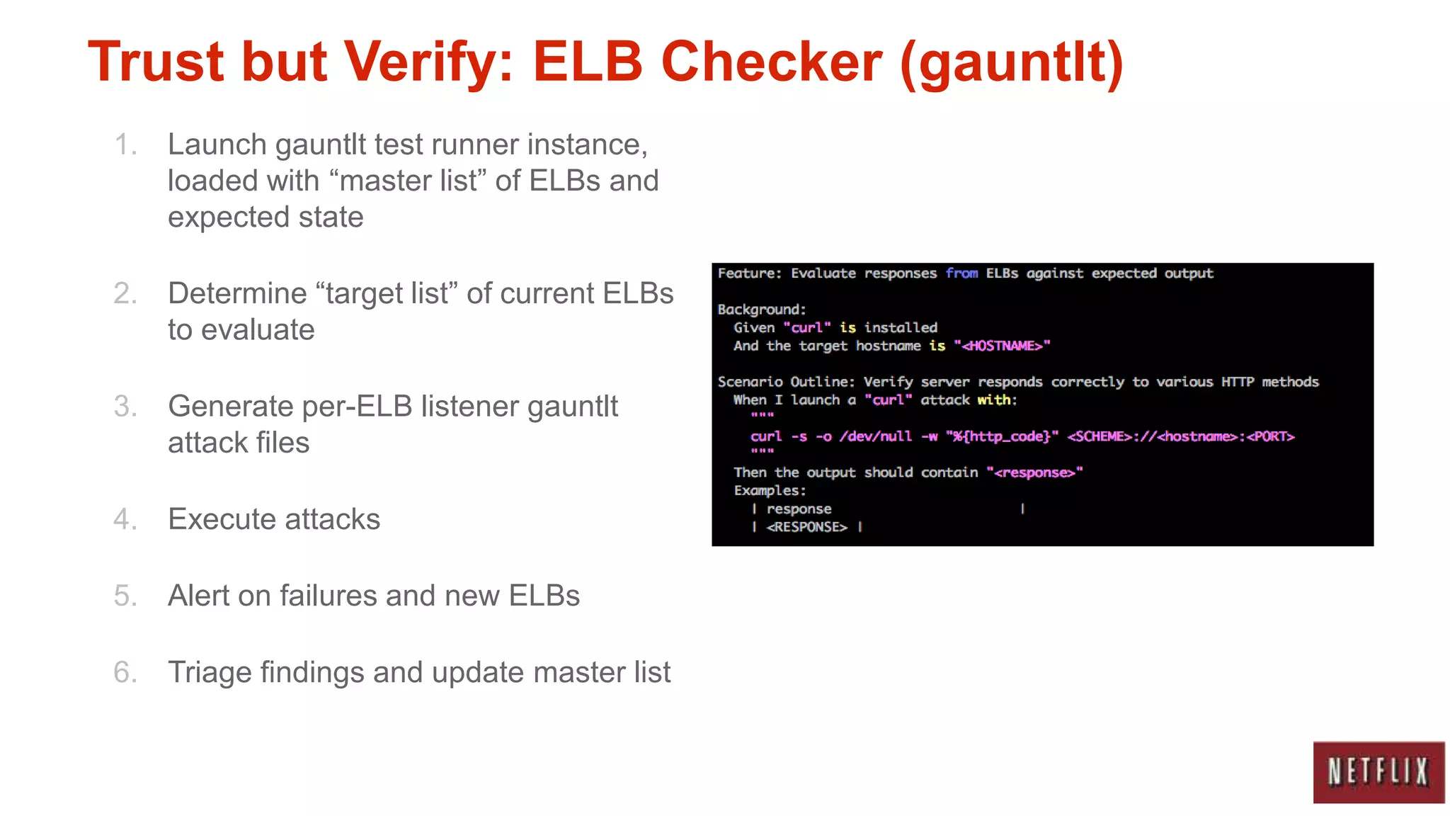 Trust but Verify: ELB Checker (gauntlt)
1. Launch gauntlt test runner instance,
   loaded with “master list” of ELBs and
   expected state

2. Determine “target list” of current ELBs
   to evaluate

3. Generate per-ELB listener gauntlt
   attack files

4. Execute attacks

5. Alert on failures and new ELBs

6. Triage findings and update master list
 