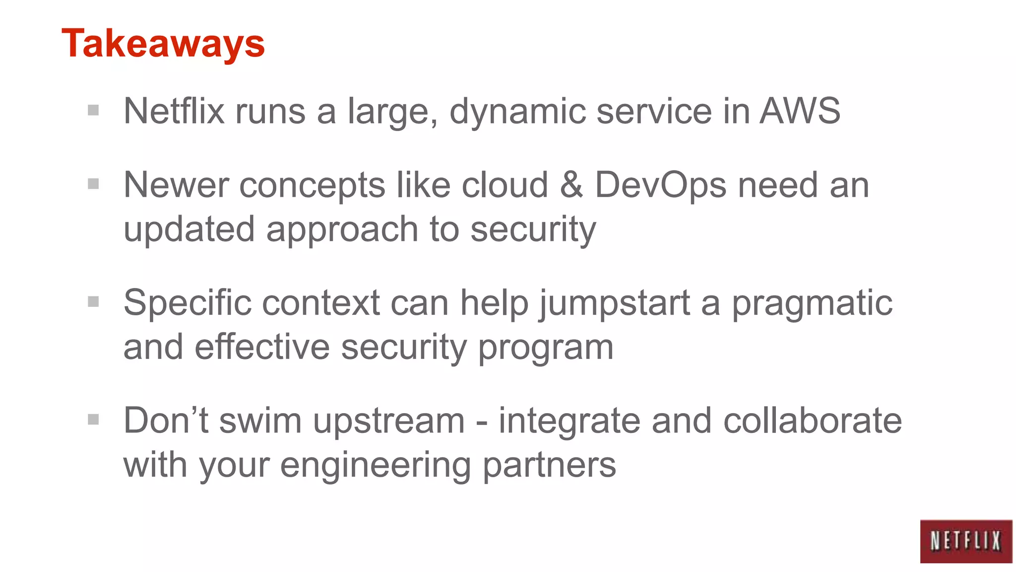 Takeaways
  Netflix runs a large, dynamic service in AWS

  Newer concepts like cloud & DevOps need an
   updated approach to security

  Specific context can help jumpstart a pragmatic
   and effective security program

  Don‟t swim upstream - integrate and collaborate
   with your engineering partners
 
