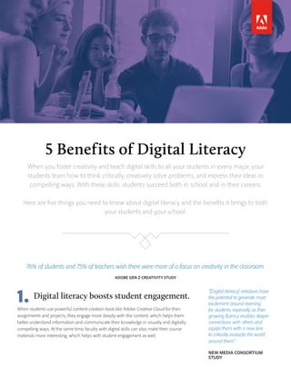 5 Benefits of Digital Literacy
When you foster creativity and teach digital skills to all your students in every major, your
students learn how to think critically, creatively solve problems, and express their ideas in
compelling ways. With these skills, students succeed both in school and in their careers.
Here are five things you need to know about digital literacy and the benefits it brings to both
your students and your school:
76% of students and 75% of teachers wish there were more of a focus on creativity in the classroom.
ADOBE GEN Z CREATIVITY STUDY
“[Digital literacy] initiatives have
the potential to generate more
excitement around learning
for students, especially as their
growing fluency enables deeper
connections with others and
equips them with a new lens
to critically evaluate the world
around them.”
NEW MEDIA CONSORTIUM
STUDY
Digital literacy boosts student engagement.1.When students use powerful content-creation tools like Adobe Creative Cloud for their
assignments and projects, they engage more deeply with the content, which helps them
better understand information and communicate their knowledge in visually and digitally
compelling ways. At the same time, faculty with digital skills can also make their course
materials more interesting, which helps with student engagement as well.
 