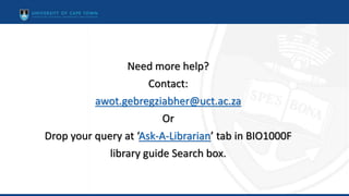 Need more help?
Contact:
awot.gebregziabher@uct.ac.za
Or
Drop your query at ‘Ask-A-Librarian’ tab in BIO1000F
library guide Search box.
 