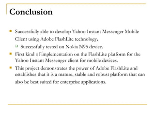 Conclusion Successfully able to develop Yahoo Instant Messenger Mobile Client using Adobe FlashLite technology . Successfully tested on Nokia N95 device. First kind of implementation on the FlashLite platform for the Yahoo Instant Messenger client for mobile devices.  This project demonstrates the power of Adobe FlashLite and establishes that it is a mature, stable and robust platform that can also be best suited for enterprise applications.   