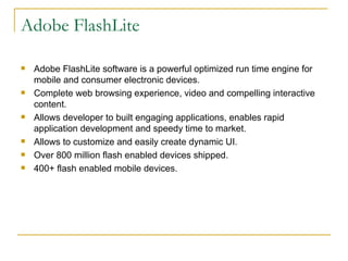 Adobe FlashLite Adobe FlashLite software is a powerful optimized run time engine for mobile and consumer electronic devices. Complete web browsing experience, video and compelling interactive content. Allows developer to built engaging applications, enables rapid application development and speedy time to market. Allows to customize and easily create dynamic UI. Over 800 million flash enabled devices shipped. 400+ flash enabled mobile devices. 