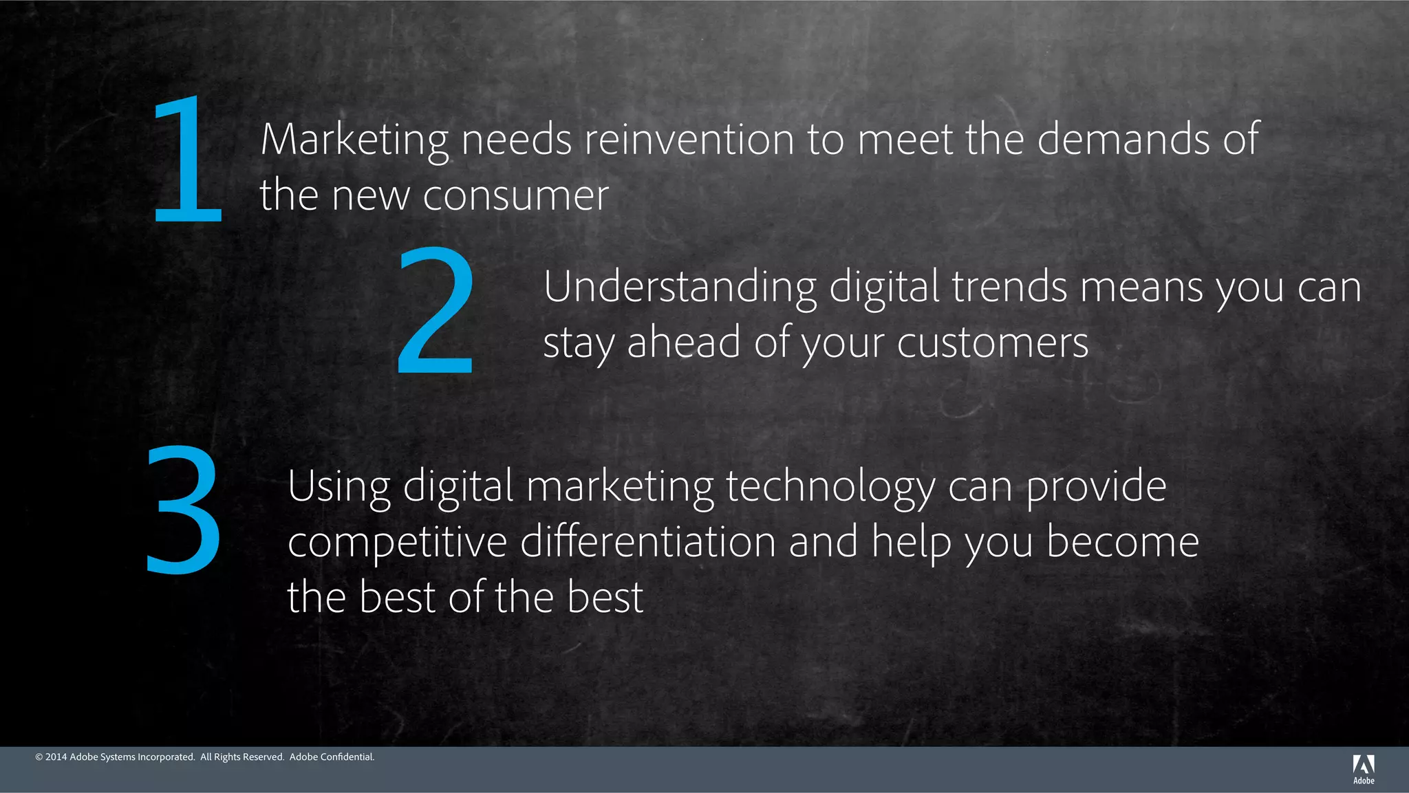 Marketing needs reinvention to meet the demands of 
the new consumer 1 
© 2014 Adobe Systems Incorporated. All Rights Reserved. Adobe Confidential. 
Understanding digital trends means you can 
stay ahead of your customers 2 
Using digital marketing technology can provide 
competitive differentiation and help you become 
the best of the best 3 
 