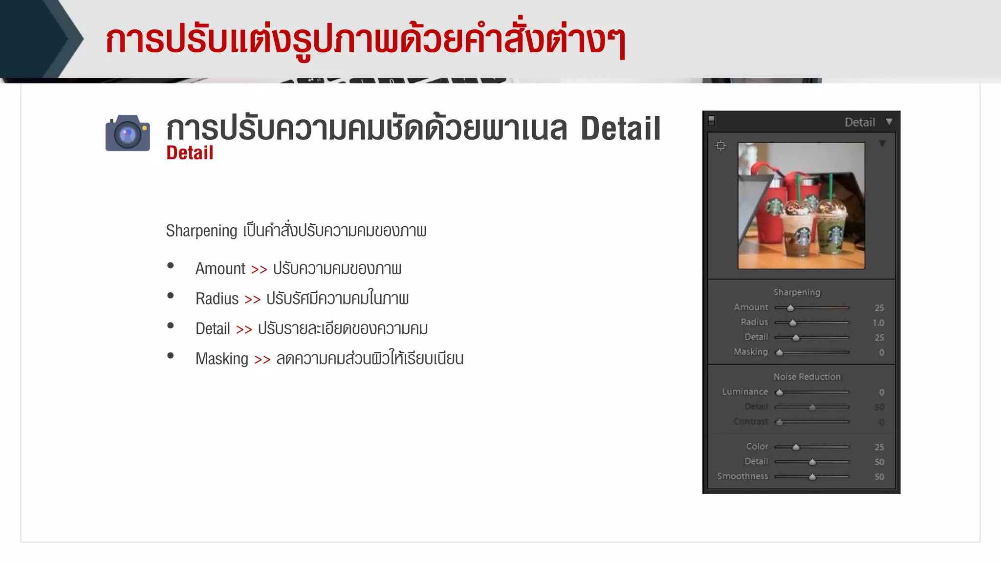 กำรปรับแต่งรูปภำพด้วยคำสั่งต่ำงๆ
กำรปรับควำมคมชัดด้วยพำเนล DetailDetail
• Amount >> ปรับควำมคมของภำพ
• Radius >> ปรับรัศมีควำมคมในภำพ
• Detail >> ปรับรำยละเอียดของควำมคม
• Masking >> ลดควำมคมส่วนผิวให้เรียบเนียน
Sharpening เป็นคำสั่งปรับควำมคมของภำพ
 