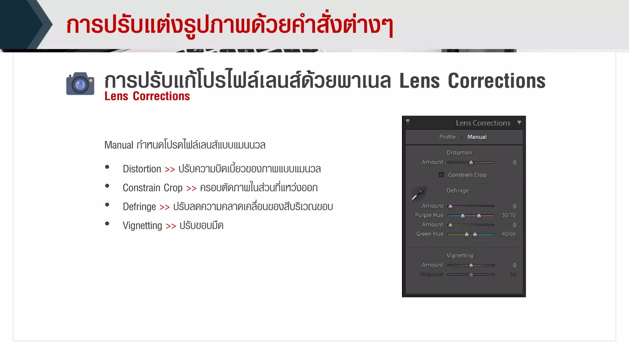 กำรปรับแต่งรูปภำพด้วยคำสั่งต่ำงๆ
กำรปรับแก้โปรไฟล์เลนส์ด้วยพำเนล Lens CorrectionsLens Corrections
• Distortion >> ปรับควำมบิดเบี้ยวของภำพแบบแมนวล
• Constrain Crop >> ครอบตัดภำพในส่วนที่แหว่งออก
• Defringe >> ปรับลดควำมคลำดเคลื่อนของสีบริเวณขอบ
• Vignetting >> ปรับขอบมืด
Manual กำหนดโปรดไฟล์เลนส์แบบแมนนวล
 