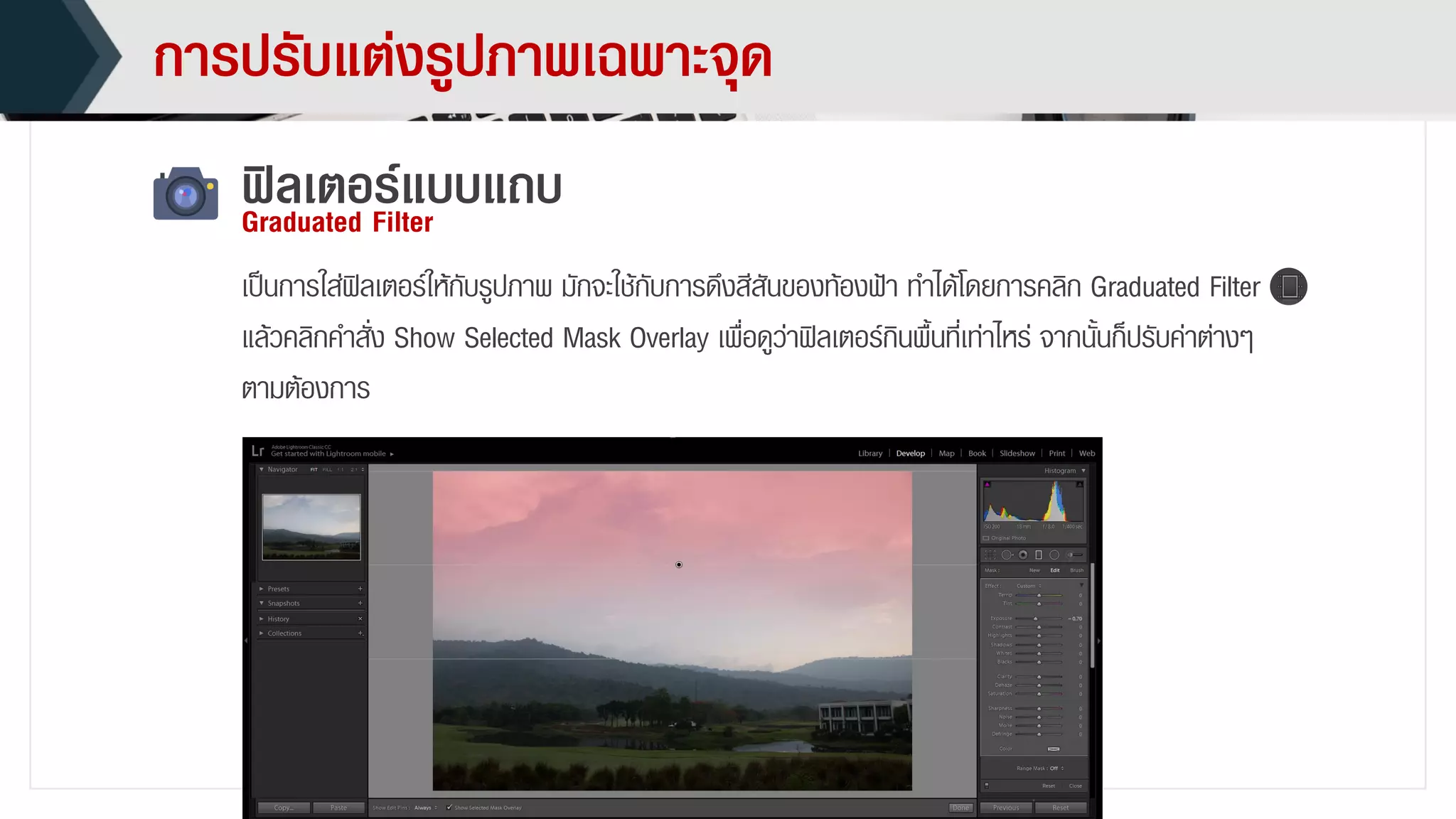 กำรปรับแต่งรูปภำพเฉพำะจุด
ฟิลเตอร์แบบแถบGraduated Filter
เป็นกำรใส่ฟิลเตอร์ให้กับรูปภำพ มักจะใช้กับกำรดึงสีสันของท้องฟ้ำ ทำได้โดยกำรคลิก Graduated Filter
แล้วคลิกคำสั่ง Show Selected Mask Overlay เพื่อดูว่ำฟิลเตอร์กินพื้นที่เท่ำไหร่ จำกนั้นก็ปรับค่ำต่ำงๆ
ตำมต้องกำร
 