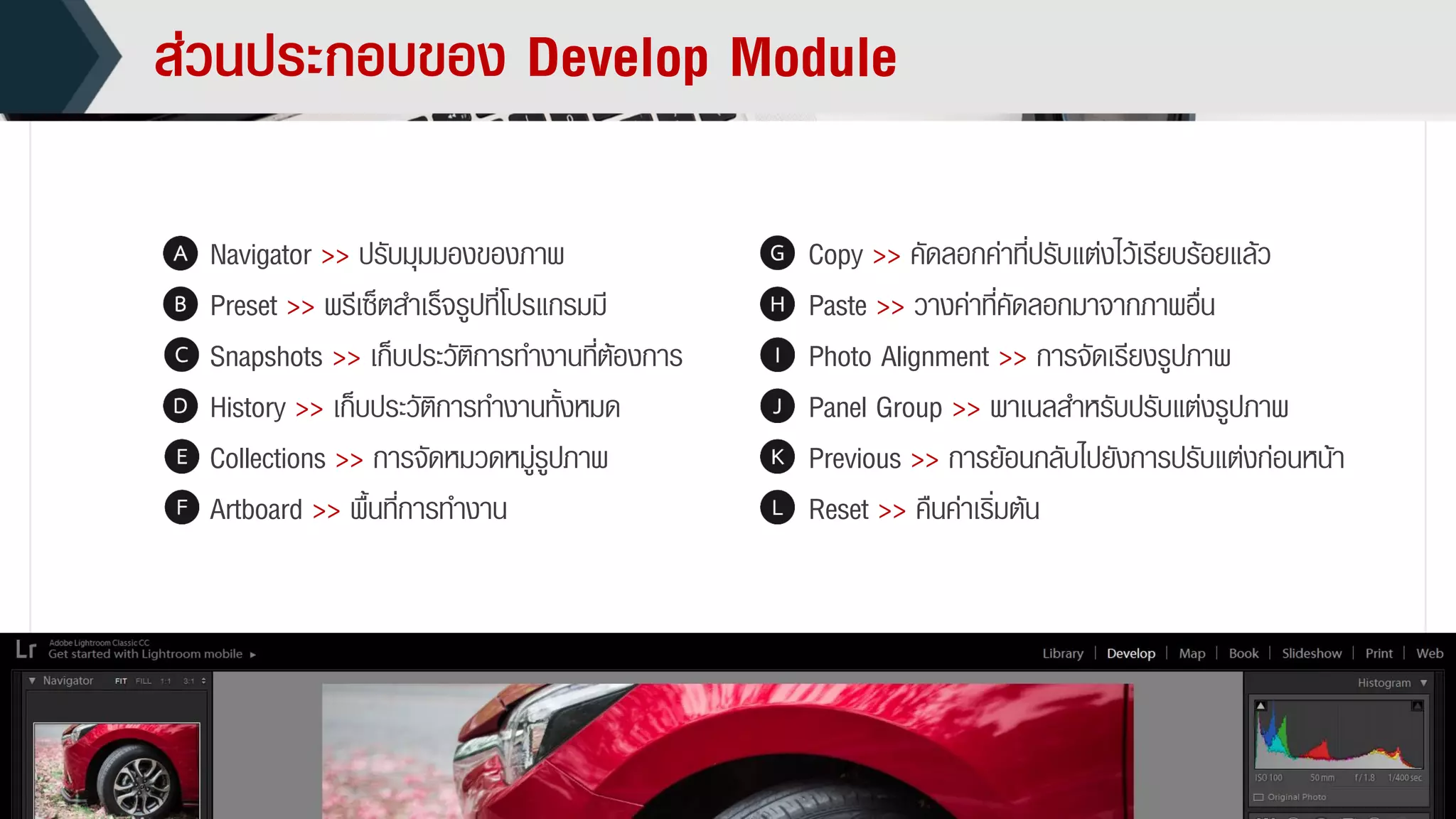 ส่วนประกอบของ Develop Module
Navigator >> ปรับมุมมองของภำพ
Preset >> พรีเซ็ตสำเร็จรูปที่โปรแกรมมี
Snapshots >> เก็บประวัติกำรทำงำนที่ต้องกำร
History >> เก็บประวัติกำรทำงำนทั้งหมด
Collections >> กำรจัดหมวดหมู่รูปภำพ
Artboard >> พื้นที่กำรทำงำน
Copy >> คัดลอกค่ำที่ปรับแต่งไว้เรียบร้อยแล้ว
Paste >> วำงค่ำที่คัดลอกมำจำกภำพอื่น
Photo Alignment >> กำรจัดเรียงรูปภำพ
Panel Group >> พำเนลสำหรับปรับแต่งรูปภำพ
Previous >> กำรย้อนกลับไปยังกำรปรับแต่งก่อนหน้ำ
Reset >> คืนค่ำเริ่มต้น
 
