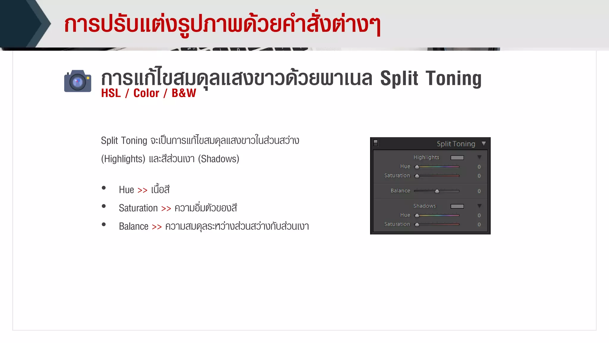 กำรปรับแต่งรูปภำพด้วยคำสั่งต่ำงๆ
กำรแก้ไขสมดุลแสงขำวด้วยพำเนล Split ToningHSL / Color / B&W
• Hue >> เนื้อสี
• Saturation >> ควำมอิ่มตัวของสี
• Balance >> ควำมสมดุลระหว่ำงส่วนสว่ำงกับส่วนเงำ
Split Toning จะเป็นกำรแก้ไขสมดุลแสงขำวในส่วนสว่ำง
(Highlights) และสีส่วนเงำ (Shadows)
 