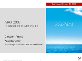 Barcelona, October 16, 2007




    MAX 2007
    CONNECT. DISCOVER. INSPIRE.


    Giovanni Antico
    AdobeGuru | Italy
    http://labs.gantico.com/archive/2007/adobemax/




                                                        1
2007 Adobe Systems Incorporated. All Rights Reserved.