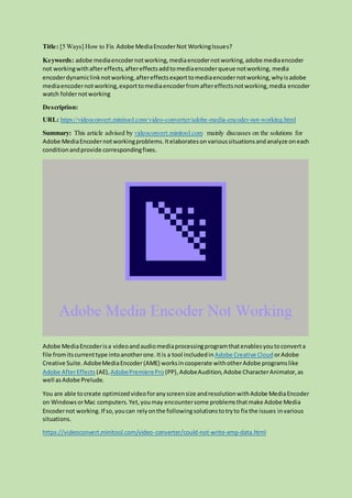 Title: [5 Ways] How to Fix Adobe MediaEncoderNot WorkingIssues?
Keywords: adobe mediaencodernotworking,mediaencodernotworking,adobe mediaencoder
not workingwithaftereffects, aftereffectsaddtomediaencoderqueue notworking, media
encoderdynamiclinknotworking,aftereffectsexporttomediaencodernotworking,whyisadobe
mediaencodernotworking,exporttomediaencoderfromaftereffectsnotworking,media encoder
watch foldernotworking
Description:
URL: https://videoconvert.minitool.com/video-converter/adobe-media-encoder-not-working.html
Summary: This article advised by videoconvert.minitool.com mainly discusses on the solutions for
Adobe MediaEncodernotworkingproblems.Itelaboratesonvarioussituationsandanalyze oneach
conditionandprovide correspondingfixes.
Adobe MediaEncoderisa videoandaudiomediaprocessingprogramthatenablesyoutoconverta
file fromitscurrenttype intoanotherone. Itis a tool includedin Adobe Creative Cloud orAdobe
Creative Suite. AdobeMediaEncoder(AME) worksincooperate withotherAdobe programslike
Adobe AfterEffects (AE),AdobePremierePro (PP),AdobeAudition,Adobe CharacterAnimator,as
well asAdobe Prelude.
You are able tocreate optimizedvideoforanyscreensize andresolutionwithAdobe MediaEncoder
on WindowsorMac computers.Yet,youmay encountersome problemsthatmake Adobe Media
Encodernot working.If so,youcan relyonthe followingsolutionstotryto fix the issues invarious
situations.
https://videoconvert.minitool.com/video-converter/could-not-write-xmp-data.html
 