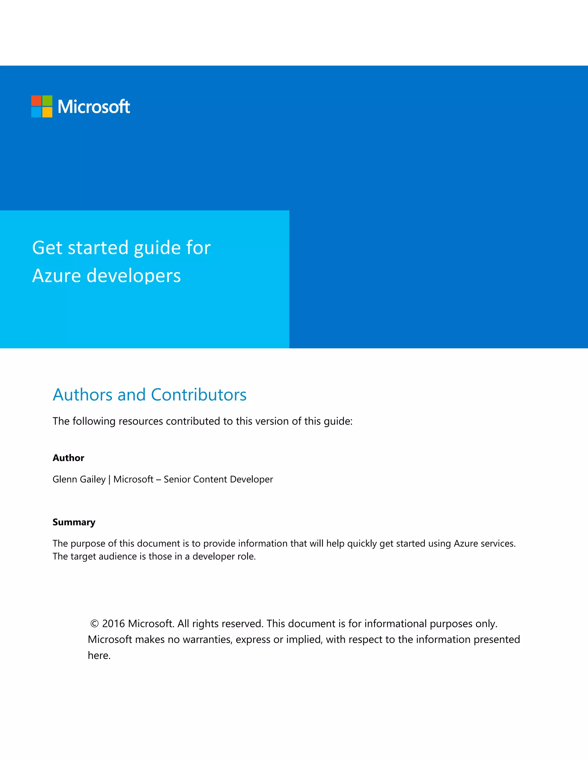 Authors and Contributors
The following resources contributed to this version of this guide:
Author
Glenn Gailey | Microsoft – Senior Content Developer
Summary
The purpose of this document is to provide information that will help quickly get started using Azure services.
The target audience is those in a developer role.
© 2016 Microsoft. All rights reserved. This document is for informational purposes only.
Microsoft makes no warranties, express or implied, with respect to the information presented
here.
Get started guide for
Azure developers
 