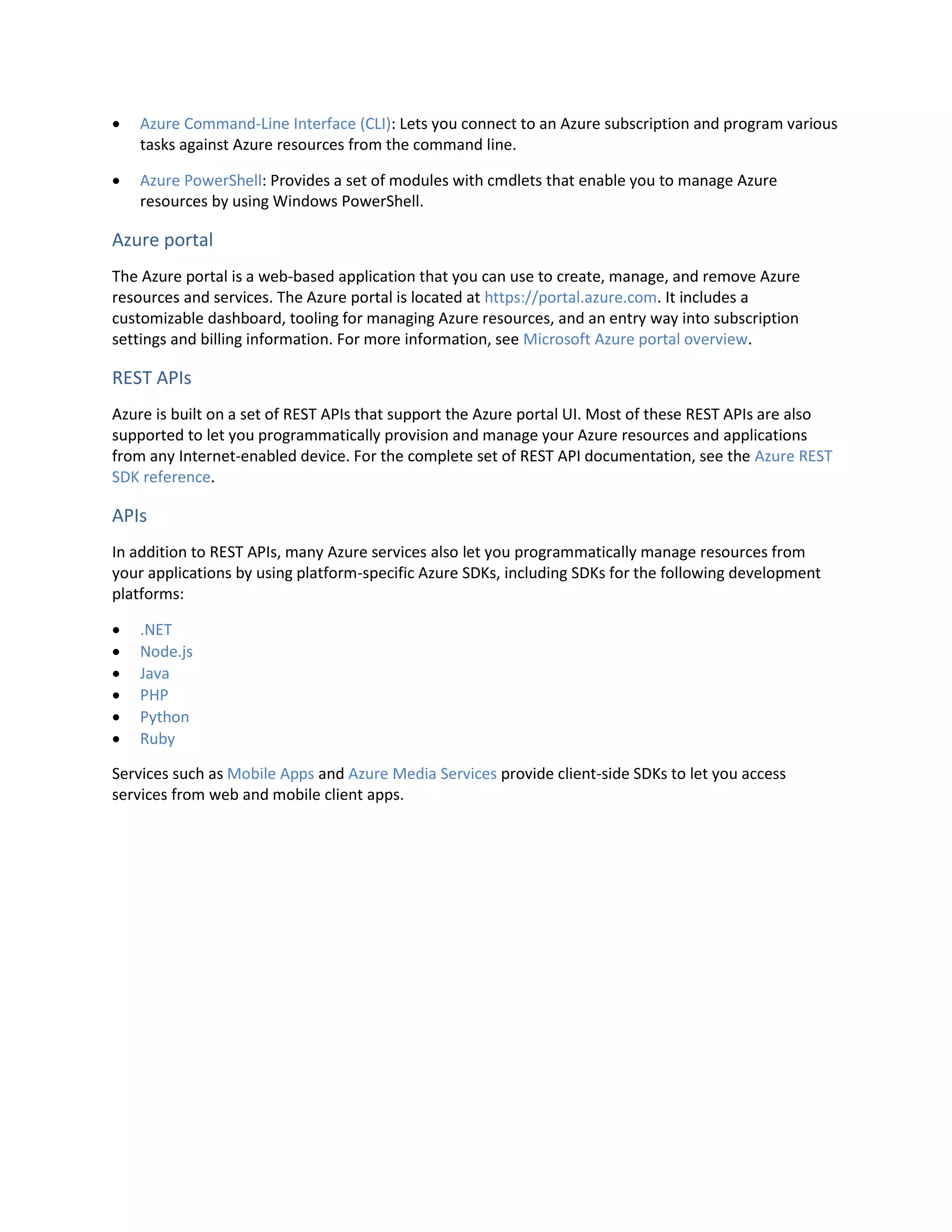  Azure Command-Line Interface (CLI): Lets you connect to an Azure subscription and program various
tasks against Azure resources from the command line.
 Azure PowerShell: Provides a set of modules with cmdlets that enable you to manage Azure
resources by using Windows PowerShell.
Azure portal
The Azure portal is a web-based application that you can use to create, manage, and remove Azure
resources and services. The Azure portal is located at https://portal.azure.com. It includes a
customizable dashboard, tooling for managing Azure resources, and an entry way into subscription
settings and billing information. For more information, see Microsoft Azure portal overview.
REST APIs
Azure is built on a set of REST APIs that support the Azure portal UI. Most of these REST APIs are also
supported to let you programmatically provision and manage your Azure resources and applications
from any Internet-enabled device. For the complete set of REST API documentation, see the Azure REST
SDK reference.
APIs
In addition to REST APIs, many Azure services also let you programmatically manage resources from
your applications by using platform-specific Azure SDKs, including SDKs for the following development
platforms:
 .NET
 Node.js
 Java
 PHP
 Python
 Ruby
Services such as Mobile Apps and Azure Media Services provide client-side SDKs to let you access
services from web and mobile client apps.
 