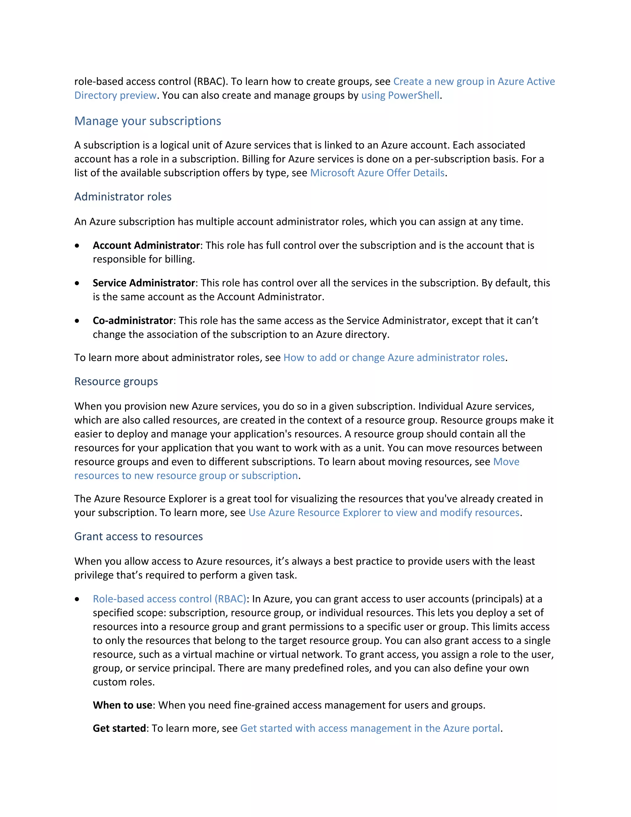 role-based access control (RBAC). To learn how to create groups, see Create a new group in Azure Active
Directory preview. You can also create and manage groups by using PowerShell.
Manage your subscriptions
A subscription is a logical unit of Azure services that is linked to an Azure account. Each associated
account has a role in a subscription. Billing for Azure services is done on a per-subscription basis. For a
list of the available subscription offers by type, see Microsoft Azure Offer Details.
Administrator roles
An Azure subscription has multiple account administrator roles, which you can assign at any time.
 Account Administrator: This role has full control over the subscription and is the account that is
responsible for billing.
 Service Administrator: This role has control over all the services in the subscription. By default, this
is the same account as the Account Administrator.
 Co-administrator: This role has the same access as the Service Administrator, except that it can’t
change the association of the subscription to an Azure directory.
To learn more about administrator roles, see How to add or change Azure administrator roles.
Resource groups
When you provision new Azure services, you do so in a given subscription. Individual Azure services,
which are also called resources, are created in the context of a resource group. Resource groups make it
easier to deploy and manage your application's resources. A resource group should contain all the
resources for your application that you want to work with as a unit. You can move resources between
resource groups and even to different subscriptions. To learn about moving resources, see Move
resources to new resource group or subscription.
The Azure Resource Explorer is a great tool for visualizing the resources that you've already created in
your subscription. To learn more, see Use Azure Resource Explorer to view and modify resources.
Grant access to resources
When you allow access to Azure resources, it’s always a best practice to provide users with the least
privilege that’s required to perform a given task.
 Role-based access control (RBAC): In Azure, you can grant access to user accounts (principals) at a
specified scope: subscription, resource group, or individual resources. This lets you deploy a set of
resources into a resource group and grant permissions to a specific user or group. This limits access
to only the resources that belong to the target resource group. You can also grant access to a single
resource, such as a virtual machine or virtual network. To grant access, you assign a role to the user,
group, or service principal. There are many predefined roles, and you can also define your own
custom roles.
When to use: When you need fine-grained access management for users and groups.
Get started: To learn more, see Get started with access management in the Azure portal.
 