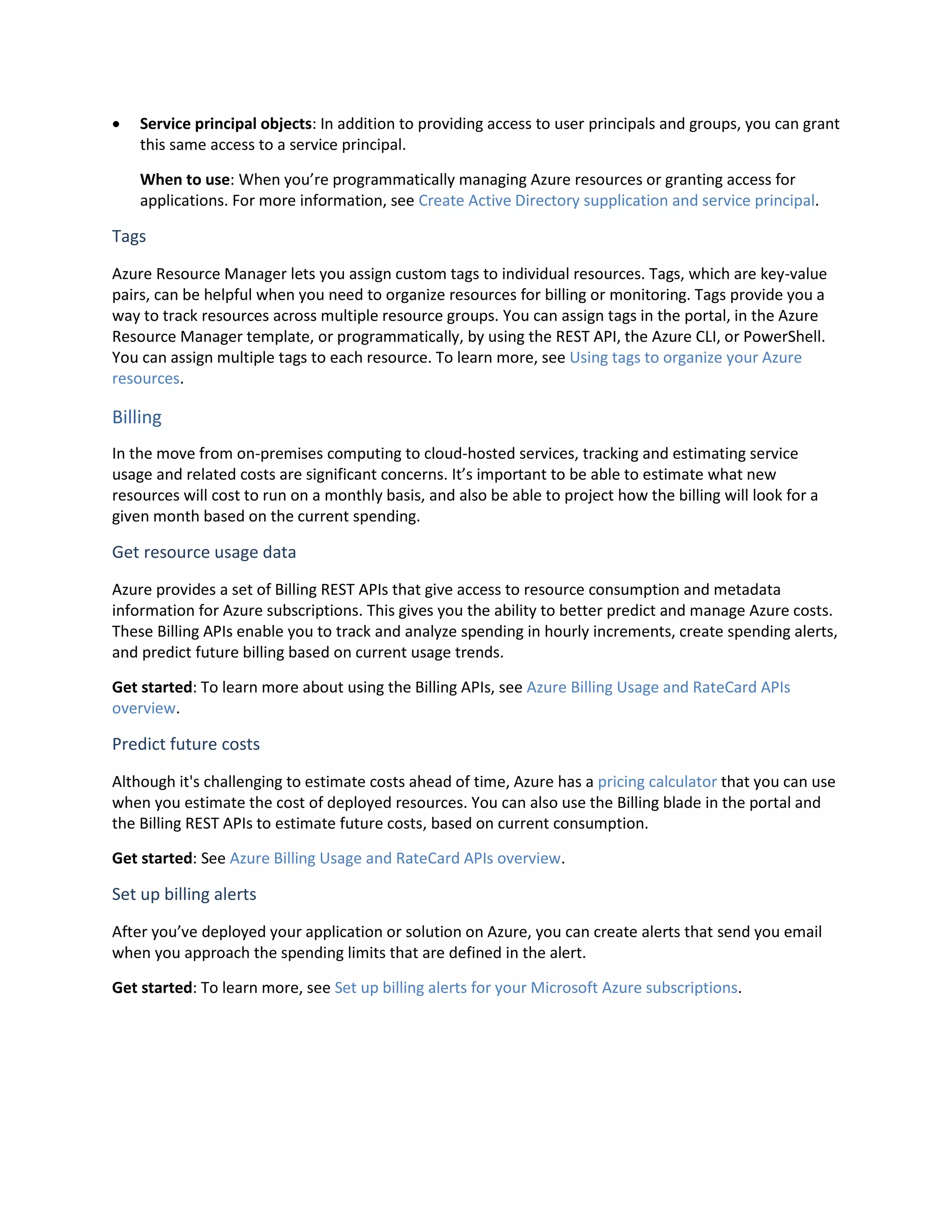  Service principal objects: In addition to providing access to user principals and groups, you can grant
this same access to a service principal.
When to use: When you’re programmatically managing Azure resources or granting access for
applications. For more information, see Create Active Directory supplication and service principal.
Tags
Azure Resource Manager lets you assign custom tags to individual resources. Tags, which are key-value
pairs, can be helpful when you need to organize resources for billing or monitoring. Tags provide you a
way to track resources across multiple resource groups. You can assign tags in the portal, in the Azure
Resource Manager template, or programmatically, by using the REST API, the Azure CLI, or PowerShell.
You can assign multiple tags to each resource. To learn more, see Using tags to organize your Azure
resources.
Billing
In the move from on-premises computing to cloud-hosted services, tracking and estimating service
usage and related costs are significant concerns. It’s important to be able to estimate what new
resources will cost to run on a monthly basis, and also be able to project how the billing will look for a
given month based on the current spending.
Get resource usage data
Azure provides a set of Billing REST APIs that give access to resource consumption and metadata
information for Azure subscriptions. This gives you the ability to better predict and manage Azure costs.
These Billing APIs enable you to track and analyze spending in hourly increments, create spending alerts,
and predict future billing based on current usage trends.
Get started: To learn more about using the Billing APIs, see Azure Billing Usage and RateCard APIs
overview.
Predict future costs
Although it's challenging to estimate costs ahead of time, Azure has a pricing calculator that you can use
when you estimate the cost of deployed resources. You can also use the Billing blade in the portal and
the Billing REST APIs to estimate future costs, based on current consumption.
Get started: See Azure Billing Usage and RateCard APIs overview.
Set up billing alerts
After you’ve deployed your application or solution on Azure, you can create alerts that send you email
when you approach the spending limits that are defined in the alert.
Get started: To learn more, see Set up billing alerts for your Microsoft Azure subscriptions.
 