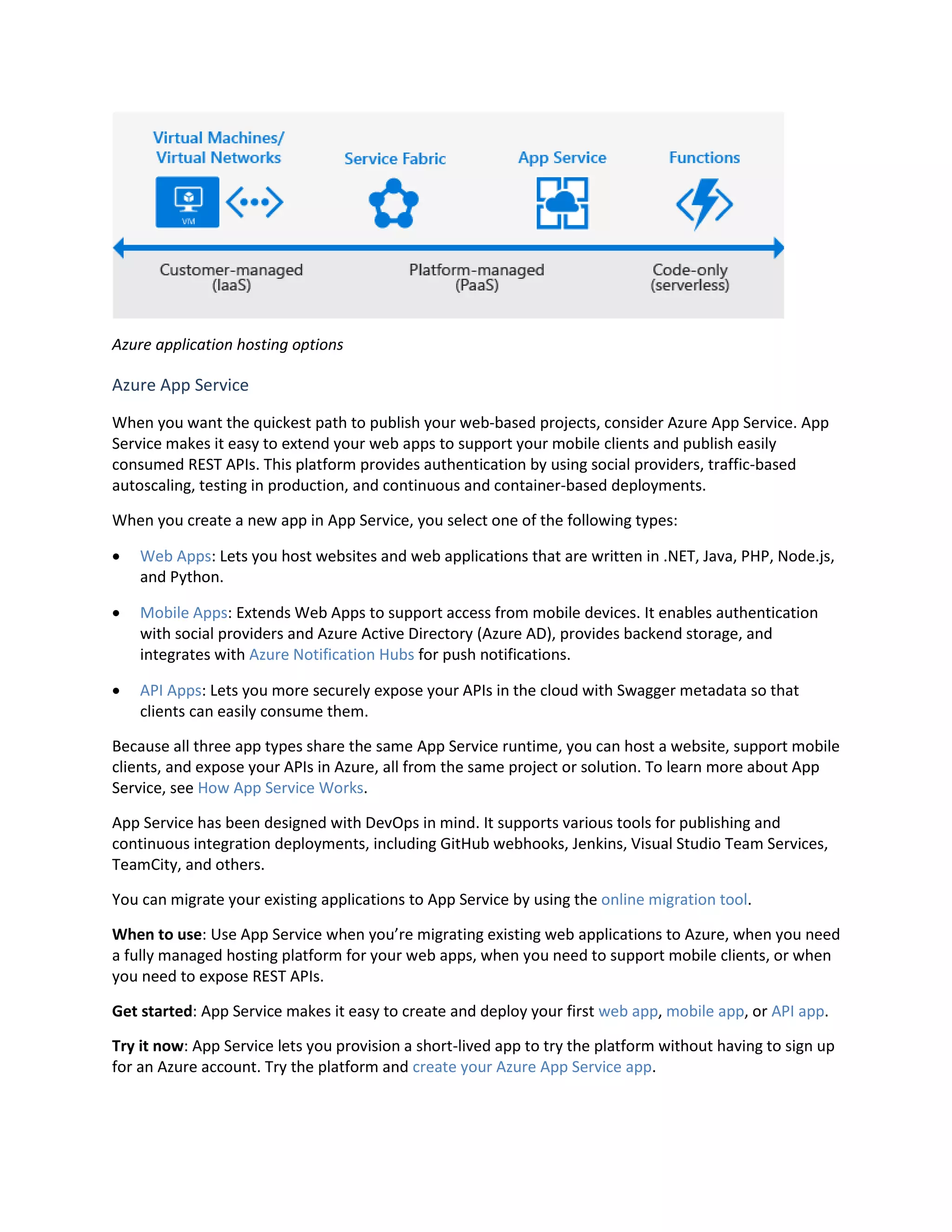 Azure application hosting options
Azure App Service
When you want the quickest path to publish your web-based projects, consider Azure App Service. App
Service makes it easy to extend your web apps to support your mobile clients and publish easily
consumed REST APIs. This platform provides authentication by using social providers, traffic-based
autoscaling, testing in production, and continuous and container-based deployments.
When you create a new app in App Service, you select one of the following types:
 Web Apps: Lets you host websites and web applications that are written in .NET, Java, PHP, Node.js,
and Python.
 Mobile Apps: Extends Web Apps to support access from mobile devices. It enables authentication
with social providers and Azure Active Directory (Azure AD), provides backend storage, and
integrates with Azure Notification Hubs for push notifications.
 API Apps: Lets you more securely expose your APIs in the cloud with Swagger metadata so that
clients can easily consume them.
Because all three app types share the same App Service runtime, you can host a website, support mobile
clients, and expose your APIs in Azure, all from the same project or solution. To learn more about App
Service, see How App Service Works.
App Service has been designed with DevOps in mind. It supports various tools for publishing and
continuous integration deployments, including GitHub webhooks, Jenkins, Visual Studio Team Services,
TeamCity, and others.
You can migrate your existing applications to App Service by using the online migration tool.
When to use: Use App Service when you’re migrating existing web applications to Azure, when you need
a fully managed hosting platform for your web apps, when you need to support mobile clients, or when
you need to expose REST APIs.
Get started: App Service makes it easy to create and deploy your first web app, mobile app, or API app.
Try it now: App Service lets you provision a short-lived app to try the platform without having to sign up
for an Azure account. Try the platform and create your Azure App Service app.
 