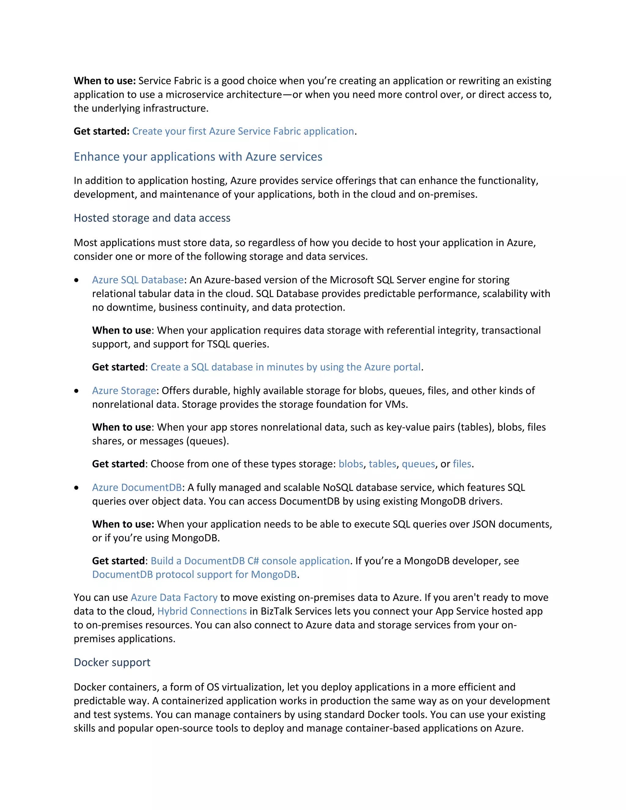 When to use: Service Fabric is a good choice when you’re creating an application or rewriting an existing
application to use a microservice architecture—or when you need more control over, or direct access to,
the underlying infrastructure.
Get started: Create your first Azure Service Fabric application.
Enhance your applications with Azure services
In addition to application hosting, Azure provides service offerings that can enhance the functionality,
development, and maintenance of your applications, both in the cloud and on-premises.
Hosted storage and data access
Most applications must store data, so regardless of how you decide to host your application in Azure,
consider one or more of the following storage and data services.
 Azure SQL Database: An Azure-based version of the Microsoft SQL Server engine for storing
relational tabular data in the cloud. SQL Database provides predictable performance, scalability with
no downtime, business continuity, and data protection.
When to use: When your application requires data storage with referential integrity, transactional
support, and support for TSQL queries.
Get started: Create a SQL database in minutes by using the Azure portal.
 Azure Storage: Offers durable, highly available storage for blobs, queues, files, and other kinds of
nonrelational data. Storage provides the storage foundation for VMs.
When to use: When your app stores nonrelational data, such as key-value pairs (tables), blobs, files
shares, or messages (queues).
Get started: Choose from one of these types storage: blobs, tables, queues, or files.
 Azure DocumentDB: A fully managed and scalable NoSQL database service, which features SQL
queries over object data. You can access DocumentDB by using existing MongoDB drivers.
When to use: When your application needs to be able to execute SQL queries over JSON documents,
or if you’re using MongoDB.
Get started: Build a DocumentDB C# console application. If you’re a MongoDB developer, see
DocumentDB protocol support for MongoDB.
You can use Azure Data Factory to move existing on-premises data to Azure. If you aren't ready to move
data to the cloud, Hybrid Connections in BizTalk Services lets you connect your App Service hosted app
to on-premises resources. You can also connect to Azure data and storage services from your on-
premises applications.
Docker support
Docker containers, a form of OS virtualization, let you deploy applications in a more efficient and
predictable way. A containerized application works in production the same way as on your development
and test systems. You can manage containers by using standard Docker tools. You can use your existing
skills and popular open-source tools to deploy and manage container-based applications on Azure.
 