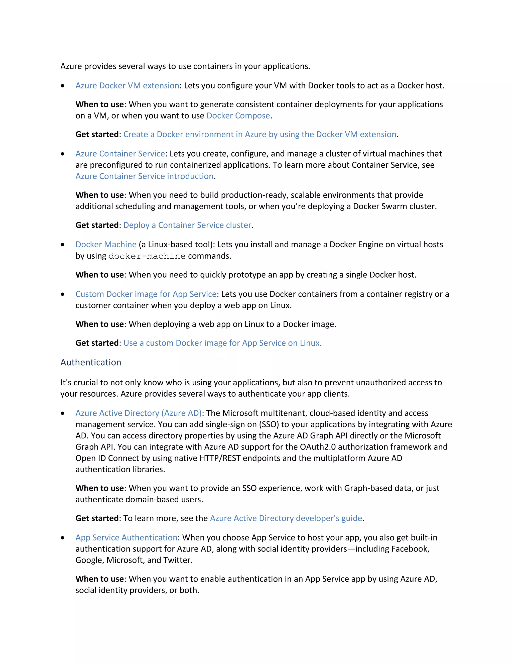 Azure provides several ways to use containers in your applications.
 Azure Docker VM extension: Lets you configure your VM with Docker tools to act as a Docker host.
When to use: When you want to generate consistent container deployments for your applications
on a VM, or when you want to use Docker Compose.
Get started: Create a Docker environment in Azure by using the Docker VM extension.
 Azure Container Service: Lets you create, configure, and manage a cluster of virtual machines that
are preconfigured to run containerized applications. To learn more about Container Service, see
Azure Container Service introduction.
When to use: When you need to build production-ready, scalable environments that provide
additional scheduling and management tools, or when you’re deploying a Docker Swarm cluster.
Get started: Deploy a Container Service cluster.
 Docker Machine (a Linux-based tool): Lets you install and manage a Docker Engine on virtual hosts
by using docker-machine commands.
When to use: When you need to quickly prototype an app by creating a single Docker host.
 Custom Docker image for App Service: Lets you use Docker containers from a container registry or a
customer container when you deploy a web app on Linux.
When to use: When deploying a web app on Linux to a Docker image.
Get started: Use a custom Docker image for App Service on Linux.
Authentication
It's crucial to not only know who is using your applications, but also to prevent unauthorized access to
your resources. Azure provides several ways to authenticate your app clients.
 Azure Active Directory (Azure AD): The Microsoft multitenant, cloud-based identity and access
management service. You can add single-sign on (SSO) to your applications by integrating with Azure
AD. You can access directory properties by using the Azure AD Graph API directly or the Microsoft
Graph API. You can integrate with Azure AD support for the OAuth2.0 authorization framework and
Open ID Connect by using native HTTP/REST endpoints and the multiplatform Azure AD
authentication libraries.
When to use: When you want to provide an SSO experience, work with Graph-based data, or just
authenticate domain-based users.
Get started: To learn more, see the Azure Active Directory developer's guide.
 App Service Authentication: When you choose App Service to host your app, you also get built-in
authentication support for Azure AD, along with social identity providers—including Facebook,
Google, Microsoft, and Twitter.
When to use: When you want to enable authentication in an App Service app by using Azure AD,
social identity providers, or both.
 