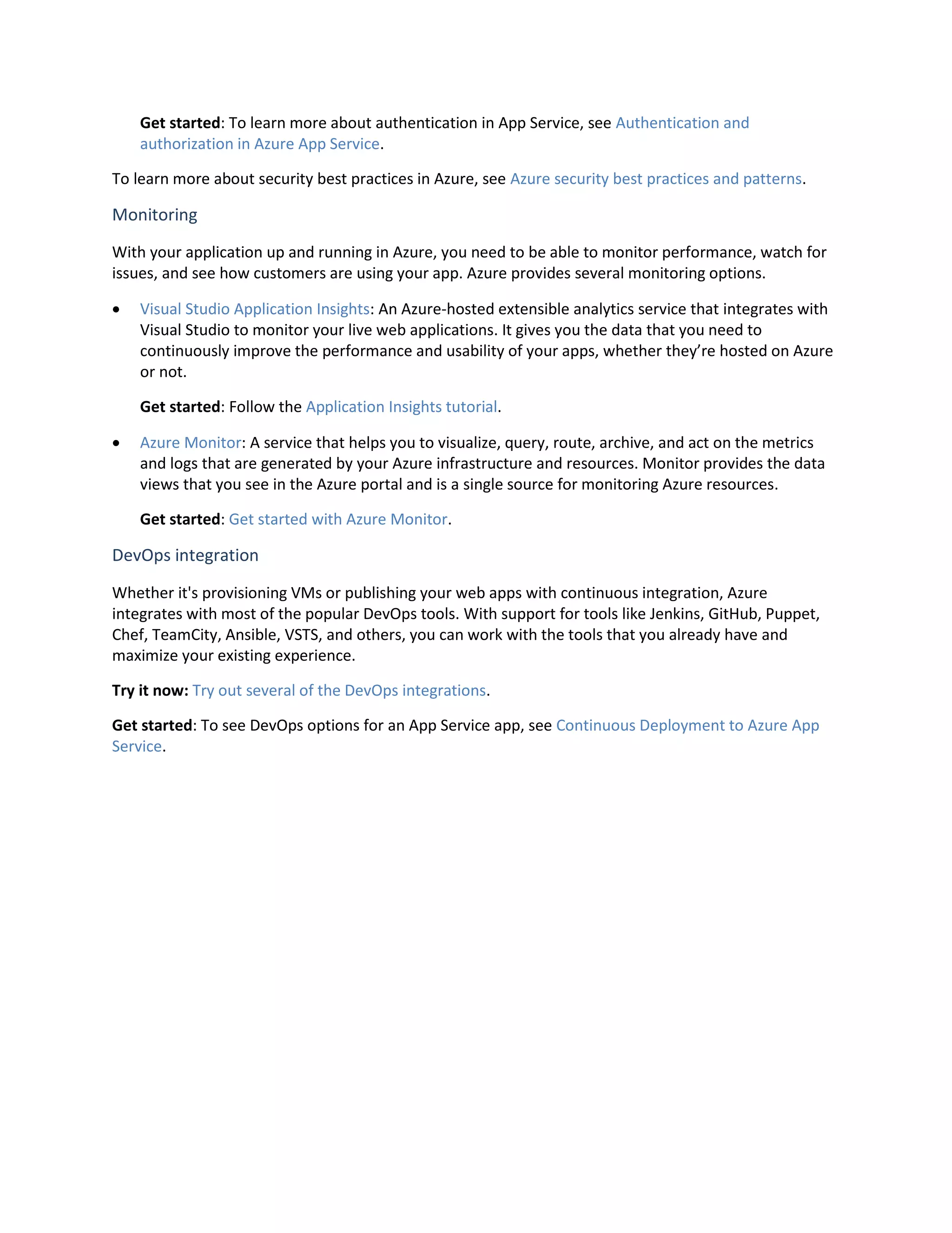 Get started: To learn more about authentication in App Service, see Authentication and
authorization in Azure App Service.
To learn more about security best practices in Azure, see Azure security best practices and patterns.
Monitoring
With your application up and running in Azure, you need to be able to monitor performance, watch for
issues, and see how customers are using your app. Azure provides several monitoring options.
 Visual Studio Application Insights: An Azure-hosted extensible analytics service that integrates with
Visual Studio to monitor your live web applications. It gives you the data that you need to
continuously improve the performance and usability of your apps, whether they’re hosted on Azure
or not.
Get started: Follow the Application Insights tutorial.
 Azure Monitor: A service that helps you to visualize, query, route, archive, and act on the metrics
and logs that are generated by your Azure infrastructure and resources. Monitor provides the data
views that you see in the Azure portal and is a single source for monitoring Azure resources.
Get started: Get started with Azure Monitor.
DevOps integration
Whether it's provisioning VMs or publishing your web apps with continuous integration, Azure
integrates with most of the popular DevOps tools. With support for tools like Jenkins, GitHub, Puppet,
Chef, TeamCity, Ansible, VSTS, and others, you can work with the tools that you already have and
maximize your existing experience.
Try it now: Try out several of the DevOps integrations.
Get started: To see DevOps options for an App Service app, see Continuous Deployment to Azure App
Service.
 