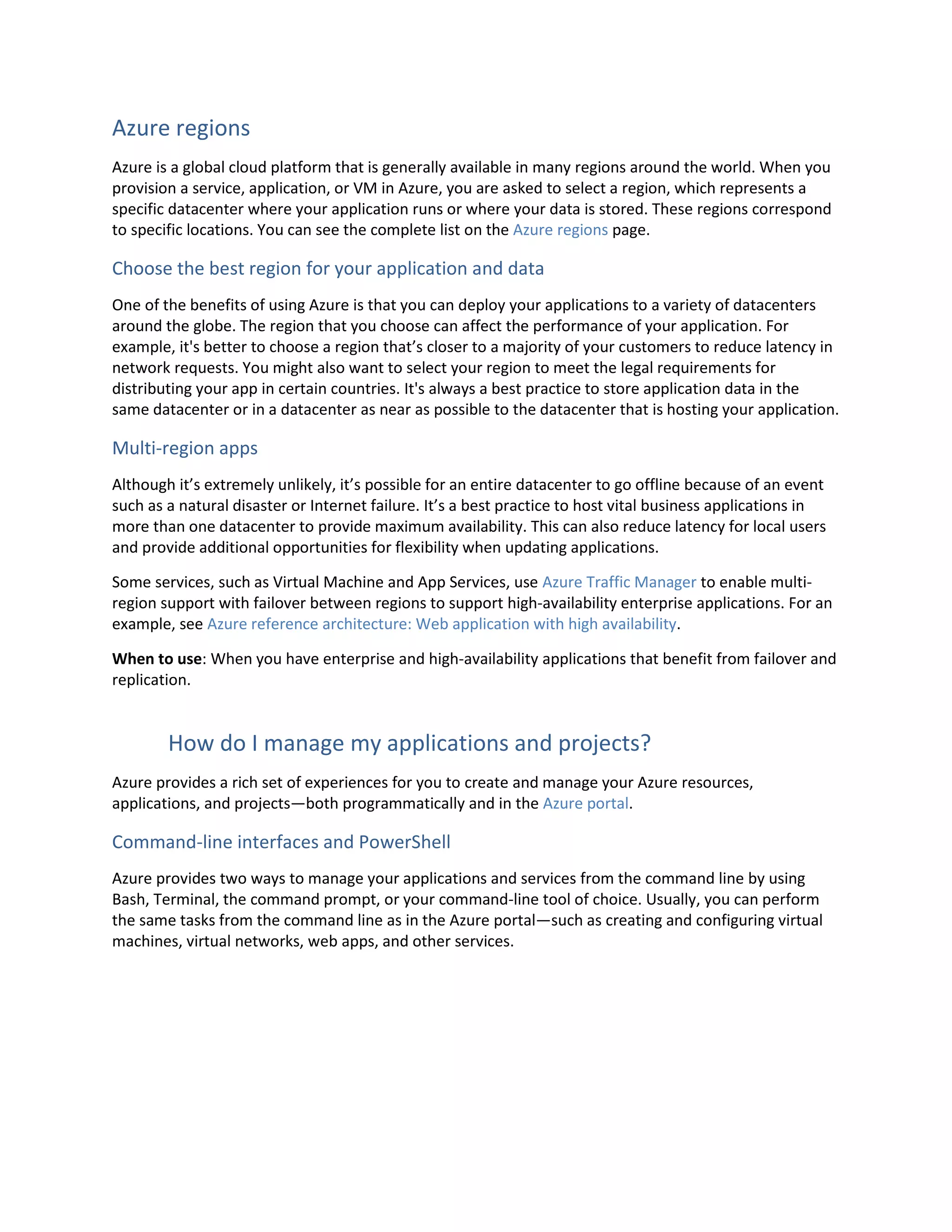 Azure regions
Azure is a global cloud platform that is generally available in many regions around the world. When you
provision a service, application, or VM in Azure, you are asked to select a region, which represents a
specific datacenter where your application runs or where your data is stored. These regions correspond
to specific locations. You can see the complete list on the Azure regions page.
Choose the best region for your application and data
One of the benefits of using Azure is that you can deploy your applications to a variety of datacenters
around the globe. The region that you choose can affect the performance of your application. For
example, it's better to choose a region that’s closer to a majority of your customers to reduce latency in
network requests. You might also want to select your region to meet the legal requirements for
distributing your app in certain countries. It's always a best practice to store application data in the
same datacenter or in a datacenter as near as possible to the datacenter that is hosting your application.
Multi-region apps
Although it’s extremely unlikely, it’s possible for an entire datacenter to go offline because of an event
such as a natural disaster or Internet failure. It’s a best practice to host vital business applications in
more than one datacenter to provide maximum availability. This can also reduce latency for local users
and provide additional opportunities for flexibility when updating applications.
Some services, such as Virtual Machine and App Services, use Azure Traffic Manager to enable multi-
region support with failover between regions to support high-availability enterprise applications. For an
example, see Azure reference architecture: Web application with high availability.
When to use: When you have enterprise and high-availability applications that benefit from failover and
replication.
How do I manage my applications and projects?
Azure provides a rich set of experiences for you to create and manage your Azure resources,
applications, and projects—both programmatically and in the Azure portal.
Command-line interfaces and PowerShell
Azure provides two ways to manage your applications and services from the command line by using
Bash, Terminal, the command prompt, or your command-line tool of choice. Usually, you can perform
the same tasks from the command line as in the Azure portal—such as creating and configuring virtual
machines, virtual networks, web apps, and other services.
 