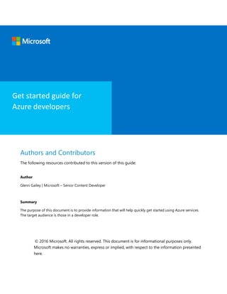 Authors and Contributors
The following resources contributed to this version of this guide:
Author
Glenn Gailey | Microsoft – Senior Content Developer
Summary
The purpose of this document is to provide information that will help quickly get started using Azure services.
The target audience is those in a developer role.
© 2016 Microsoft. All rights reserved. This document is for informational purposes only.
Microsoft makes no warranties, express or implied, with respect to the information presented
here.
Get started guide for
Azure developers
 