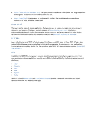  Azure Command-Line Interface (CLI): Lets you connect to an Azure subscription and program various
tasks against Azure resources from the command line.
 Azure PowerShell: Provides a set of modules with cmdlets that enable you to manage Azure
resources by using Windows PowerShell.
Azure portal
The Azure portal is a web-based application that you can use to create, manage, and remove Azure
resources and services. The Azure portal is located at https://portal.azure.com. It includes a
customizable dashboard, tooling for managing Azure resources, and an entry way into subscription
settings and billing information. For more information, see Microsoft Azure portal overview.
REST APIs
Azure is built on a set of REST APIs that support the Azure portal UI. Most of these REST APIs are also
supported to let you programmatically provision and manage your Azure resources and applications
from any Internet-enabled device. For the complete set of REST API documentation, see the Azure REST
SDK reference.
APIs
In addition to REST APIs, many Azure services also let you programmatically manage resources from
your applications by using platform-specific Azure SDKs, including SDKs for the following development
platforms:
 .NET
 Node.js
 Java
 PHP
 Python
 Ruby
Services such as Mobile Apps and Azure Media Services provide client-side SDKs to let you access
services from web and mobile client apps.
 