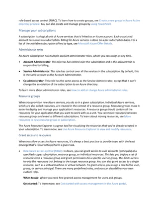 role-based access control (RBAC). To learn how to create groups, see Create a new group in Azure Active
Directory preview. You can also create and manage groups by using PowerShell.
Manage your subscriptions
A subscription is a logical unit of Azure services that is linked to an Azure account. Each associated
account has a role in a subscription. Billing for Azure services is done on a per-subscription basis. For a
list of the available subscription offers by type, see Microsoft Azure Offer Details.
Administrator roles
An Azure subscription has multiple account administrator roles, which you can assign at any time.
 Account Administrator: This role has full control over the subscription and is the account that is
responsible for billing.
 Service Administrator: This role has control over all the services in the subscription. By default, this
is the same account as the Account Administrator.
 Co-administrator: This role has the same access as the Service Administrator, except that it can’t
change the association of the subscription to an Azure directory.
To learn more about administrator roles, see How to add or change Azure administrator roles.
Resource groups
When you provision new Azure services, you do so in a given subscription. Individual Azure services,
which are also called resources, are created in the context of a resource group. Resource groups make it
easier to deploy and manage your application's resources. A resource group should contain all the
resources for your application that you want to work with as a unit. You can move resources between
resource groups and even to different subscriptions. To learn about moving resources, see Move
resources to new resource group or subscription.
The Azure Resource Explorer is a great tool for visualizing the resources that you've already created in
your subscription. To learn more, see Use Azure Resource Explorer to view and modify resources.
Grant access to resources
When you allow access to Azure resources, it’s always a best practice to provide users with the least
privilege that’s required to perform a given task.
 Role-based access control (RBAC): In Azure, you can grant access to user accounts (principals) at a
specified scope: subscription, resource group, or individual resources. This lets you deploy a set of
resources into a resource group and grant permissions to a specific user or group. This limits access
to only the resources that belong to the target resource group. You can also grant access to a single
resource, such as a virtual machine or virtual network. To grant access, you assign a role to the user,
group, or service principal. There are many predefined roles, and you can also define your own
custom roles.
When to use: When you need fine-grained access management for users and groups.
Get started: To learn more, see Get started with access management in the Azure portal.
 