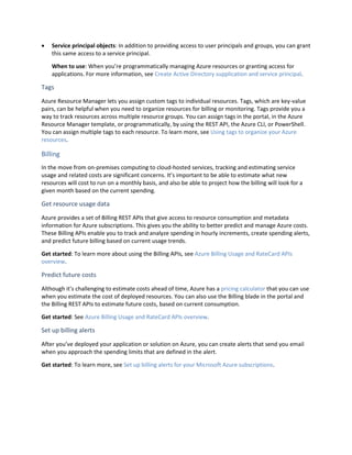  Service principal objects: In addition to providing access to user principals and groups, you can grant
this same access to a service principal.
When to use: When you’re programmatically managing Azure resources or granting access for
applications. For more information, see Create Active Directory supplication and service principal.
Tags
Azure Resource Manager lets you assign custom tags to individual resources. Tags, which are key-value
pairs, can be helpful when you need to organize resources for billing or monitoring. Tags provide you a
way to track resources across multiple resource groups. You can assign tags in the portal, in the Azure
Resource Manager template, or programmatically, by using the REST API, the Azure CLI, or PowerShell.
You can assign multiple tags to each resource. To learn more, see Using tags to organize your Azure
resources.
Billing
In the move from on-premises computing to cloud-hosted services, tracking and estimating service
usage and related costs are significant concerns. It’s important to be able to estimate what new
resources will cost to run on a monthly basis, and also be able to project how the billing will look for a
given month based on the current spending.
Get resource usage data
Azure provides a set of Billing REST APIs that give access to resource consumption and metadata
information for Azure subscriptions. This gives you the ability to better predict and manage Azure costs.
These Billing APIs enable you to track and analyze spending in hourly increments, create spending alerts,
and predict future billing based on current usage trends.
Get started: To learn more about using the Billing APIs, see Azure Billing Usage and RateCard APIs
overview.
Predict future costs
Although it's challenging to estimate costs ahead of time, Azure has a pricing calculator that you can use
when you estimate the cost of deployed resources. You can also use the Billing blade in the portal and
the Billing REST APIs to estimate future costs, based on current consumption.
Get started: See Azure Billing Usage and RateCard APIs overview.
Set up billing alerts
After you’ve deployed your application or solution on Azure, you can create alerts that send you email
when you approach the spending limits that are defined in the alert.
Get started: To learn more, see Set up billing alerts for your Microsoft Azure subscriptions.
 