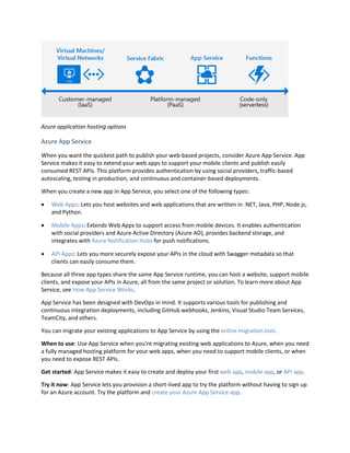 Azure application hosting options
Azure App Service
When you want the quickest path to publish your web-based projects, consider Azure App Service. App
Service makes it easy to extend your web apps to support your mobile clients and publish easily
consumed REST APIs. This platform provides authentication by using social providers, traffic-based
autoscaling, testing in production, and continuous and container-based deployments.
When you create a new app in App Service, you select one of the following types:
 Web Apps: Lets you host websites and web applications that are written in .NET, Java, PHP, Node.js,
and Python.
 Mobile Apps: Extends Web Apps to support access from mobile devices. It enables authentication
with social providers and Azure Active Directory (Azure AD), provides backend storage, and
integrates with Azure Notification Hubs for push notifications.
 API Apps: Lets you more securely expose your APIs in the cloud with Swagger metadata so that
clients can easily consume them.
Because all three app types share the same App Service runtime, you can host a website, support mobile
clients, and expose your APIs in Azure, all from the same project or solution. To learn more about App
Service, see How App Service Works.
App Service has been designed with DevOps in mind. It supports various tools for publishing and
continuous integration deployments, including GitHub webhooks, Jenkins, Visual Studio Team Services,
TeamCity, and others.
You can migrate your existing applications to App Service by using the online migration tool.
When to use: Use App Service when you’re migrating existing web applications to Azure, when you need
a fully managed hosting platform for your web apps, when you need to support mobile clients, or when
you need to expose REST APIs.
Get started: App Service makes it easy to create and deploy your first web app, mobile app, or API app.
Try it now: App Service lets you provision a short-lived app to try the platform without having to sign up
for an Azure account. Try the platform and create your Azure App Service app.
 