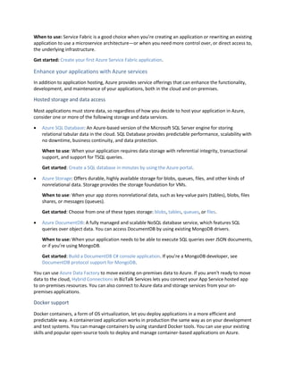 When to use: Service Fabric is a good choice when you’re creating an application or rewriting an existing
application to use a microservice architecture—or when you need more control over, or direct access to,
the underlying infrastructure.
Get started: Create your first Azure Service Fabric application.
Enhance your applications with Azure services
In addition to application hosting, Azure provides service offerings that can enhance the functionality,
development, and maintenance of your applications, both in the cloud and on-premises.
Hosted storage and data access
Most applications must store data, so regardless of how you decide to host your application in Azure,
consider one or more of the following storage and data services.
 Azure SQL Database: An Azure-based version of the Microsoft SQL Server engine for storing
relational tabular data in the cloud. SQL Database provides predictable performance, scalability with
no downtime, business continuity, and data protection.
When to use: When your application requires data storage with referential integrity, transactional
support, and support for TSQL queries.
Get started: Create a SQL database in minutes by using the Azure portal.
 Azure Storage: Offers durable, highly available storage for blobs, queues, files, and other kinds of
nonrelational data. Storage provides the storage foundation for VMs.
When to use: When your app stores nonrelational data, such as key-value pairs (tables), blobs, files
shares, or messages (queues).
Get started: Choose from one of these types storage: blobs, tables, queues, or files.
 Azure DocumentDB: A fully managed and scalable NoSQL database service, which features SQL
queries over object data. You can access DocumentDB by using existing MongoDB drivers.
When to use: When your application needs to be able to execute SQL queries over JSON documents,
or if you’re using MongoDB.
Get started: Build a DocumentDB C# console application. If you’re a MongoDB developer, see
DocumentDB protocol support for MongoDB.
You can use Azure Data Factory to move existing on-premises data to Azure. If you aren't ready to move
data to the cloud, Hybrid Connections in BizTalk Services lets you connect your App Service hosted app
to on-premises resources. You can also connect to Azure data and storage services from your on-
premises applications.
Docker support
Docker containers, a form of OS virtualization, let you deploy applications in a more efficient and
predictable way. A containerized application works in production the same way as on your development
and test systems. You can manage containers by using standard Docker tools. You can use your existing
skills and popular open-source tools to deploy and manage container-based applications on Azure.
 