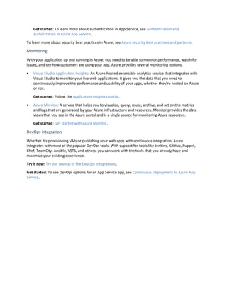 Get started: To learn more about authentication in App Service, see Authentication and
authorization in Azure App Service.
To learn more about security best practices in Azure, see Azure security best practices and patterns.
Monitoring
With your application up and running in Azure, you need to be able to monitor performance, watch for
issues, and see how customers are using your app. Azure provides several monitoring options.
 Visual Studio Application Insights: An Azure-hosted extensible analytics service that integrates with
Visual Studio to monitor your live web applications. It gives you the data that you need to
continuously improve the performance and usability of your apps, whether they’re hosted on Azure
or not.
Get started: Follow the Application Insights tutorial.
 Azure Monitor: A service that helps you to visualize, query, route, archive, and act on the metrics
and logs that are generated by your Azure infrastructure and resources. Monitor provides the data
views that you see in the Azure portal and is a single source for monitoring Azure resources.
Get started: Get started with Azure Monitor.
DevOps integration
Whether it's provisioning VMs or publishing your web apps with continuous integration, Azure
integrates with most of the popular DevOps tools. With support for tools like Jenkins, GitHub, Puppet,
Chef, TeamCity, Ansible, VSTS, and others, you can work with the tools that you already have and
maximize your existing experience.
Try it now: Try out several of the DevOps integrations.
Get started: To see DevOps options for an App Service app, see Continuous Deployment to Azure App
Service.
 