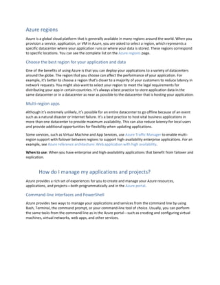 Azure regions
Azure is a global cloud platform that is generally available in many regions around the world. When you
provision a service, application, or VM in Azure, you are asked to select a region, which represents a
specific datacenter where your application runs or where your data is stored. These regions correspond
to specific locations. You can see the complete list on the Azure regions page.
Choose the best region for your application and data
One of the benefits of using Azure is that you can deploy your applications to a variety of datacenters
around the globe. The region that you choose can affect the performance of your application. For
example, it's better to choose a region that’s closer to a majority of your customers to reduce latency in
network requests. You might also want to select your region to meet the legal requirements for
distributing your app in certain countries. It's always a best practice to store application data in the
same datacenter or in a datacenter as near as possible to the datacenter that is hosting your application.
Multi-region apps
Although it’s extremely unlikely, it’s possible for an entire datacenter to go offline because of an event
such as a natural disaster or Internet failure. It’s a best practice to host vital business applications in
more than one datacenter to provide maximum availability. This can also reduce latency for local users
and provide additional opportunities for flexibility when updating applications.
Some services, such as Virtual Machine and App Services, use Azure Traffic Manager to enable multi-
region support with failover between regions to support high-availability enterprise applications. For an
example, see Azure reference architecture: Web application with high availability.
When to use: When you have enterprise and high-availability applications that benefit from failover and
replication.
How do I manage my applications and projects?
Azure provides a rich set of experiences for you to create and manage your Azure resources,
applications, and projects—both programmatically and in the Azure portal.
Command-line interfaces and PowerShell
Azure provides two ways to manage your applications and services from the command line by using
Bash, Terminal, the command prompt, or your command-line tool of choice. Usually, you can perform
the same tasks from the command line as in the Azure portal—such as creating and configuring virtual
machines, virtual networks, web apps, and other services.
 