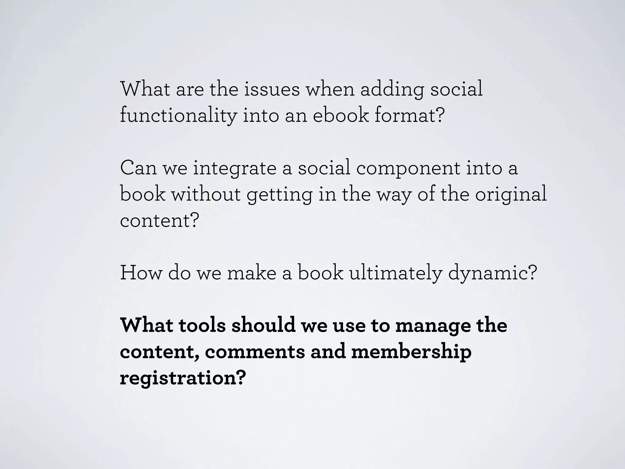 What are the issues when adding social
functionality into an ebook format?

Can we integrate a social component into a
book without getting in the way of the original
content?

How do we make a book ultimately dynamic?

What tools should we use to manage the
content, comments and membership
registration?
 