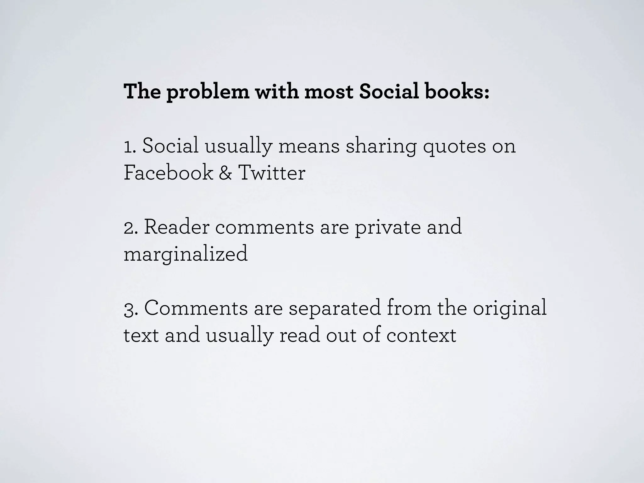 The problem with most Social books:

1. Social usually means sharing quotes on
Facebook & Twitter

2. Reader comments are private and
marginalized

3. Comments are separated from the original
text and usually read out of context
 