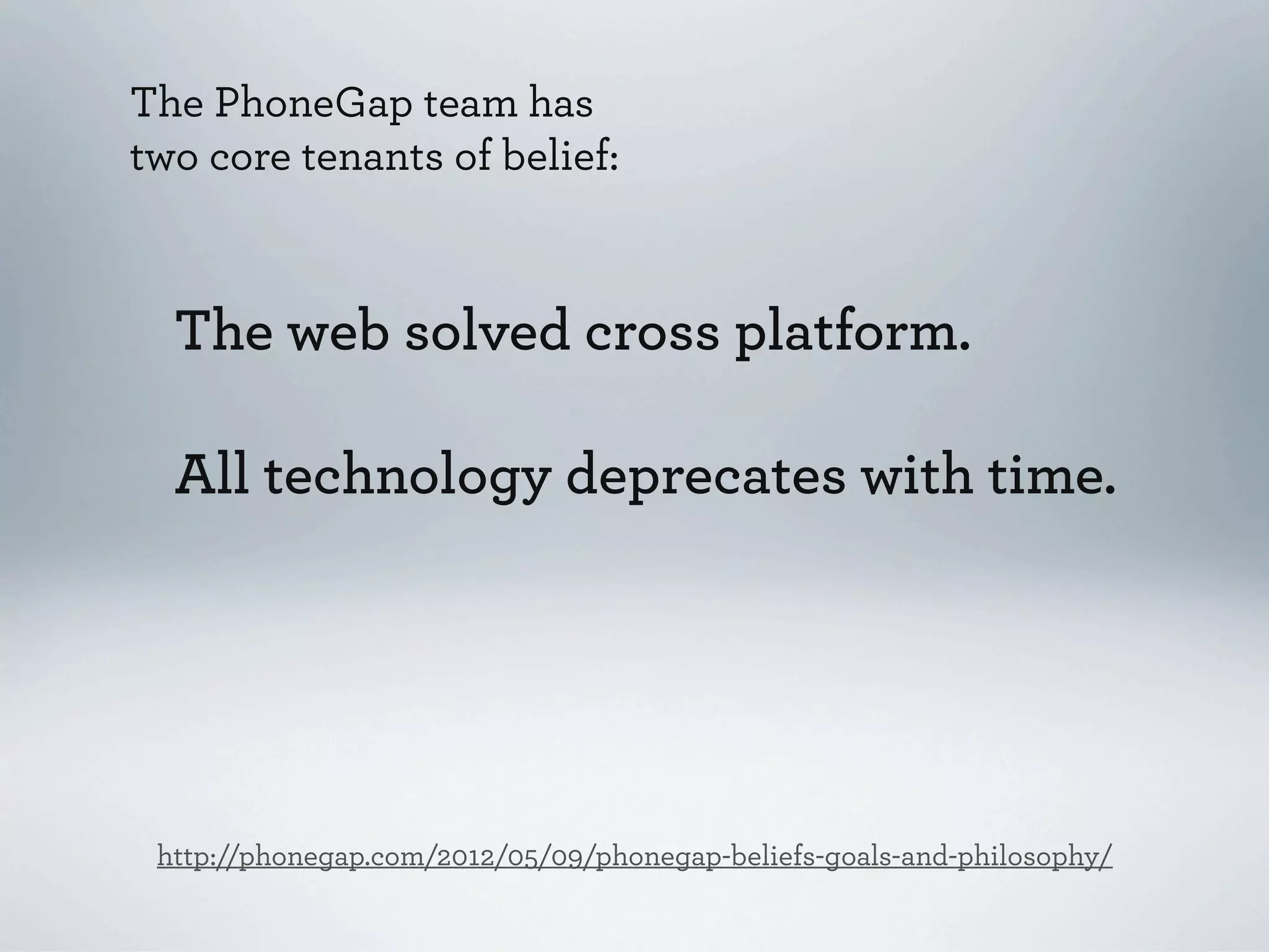 The PhoneGap team has
two core tenants of belief:



  The web solved cross platform.

  All technology deprecates with time.




 http://phonegap.com/2012/05/09/phonegap-beliefs-goals-and-philosophy/
 