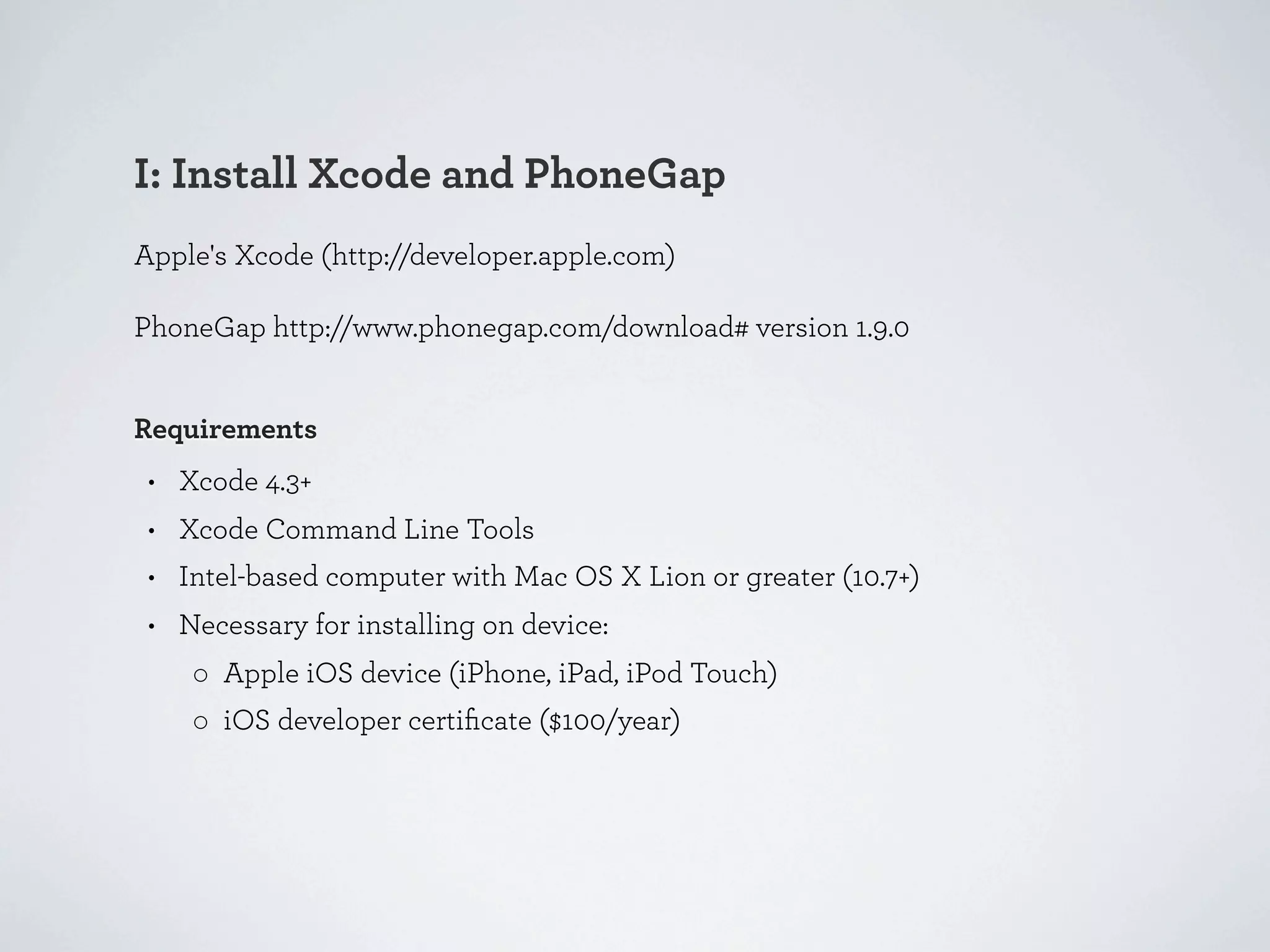 I: Install Xcode and PhoneGap
Apple's Xcode (http://developer.apple.com)

PhoneGap http://www.phonegap.com/download# version 1.9.0


Requirements
 • Xcode 4.3+
 • Xcode Command Line Tools
 • Intel-based computer with Mac OS X Lion or greater (10.7+)
 • Necessary for installing on device:
    ◦ Apple iOS device (iPhone, iPad, iPod Touch)
    ◦ iOS developer certiﬁcate ($100/year)
 