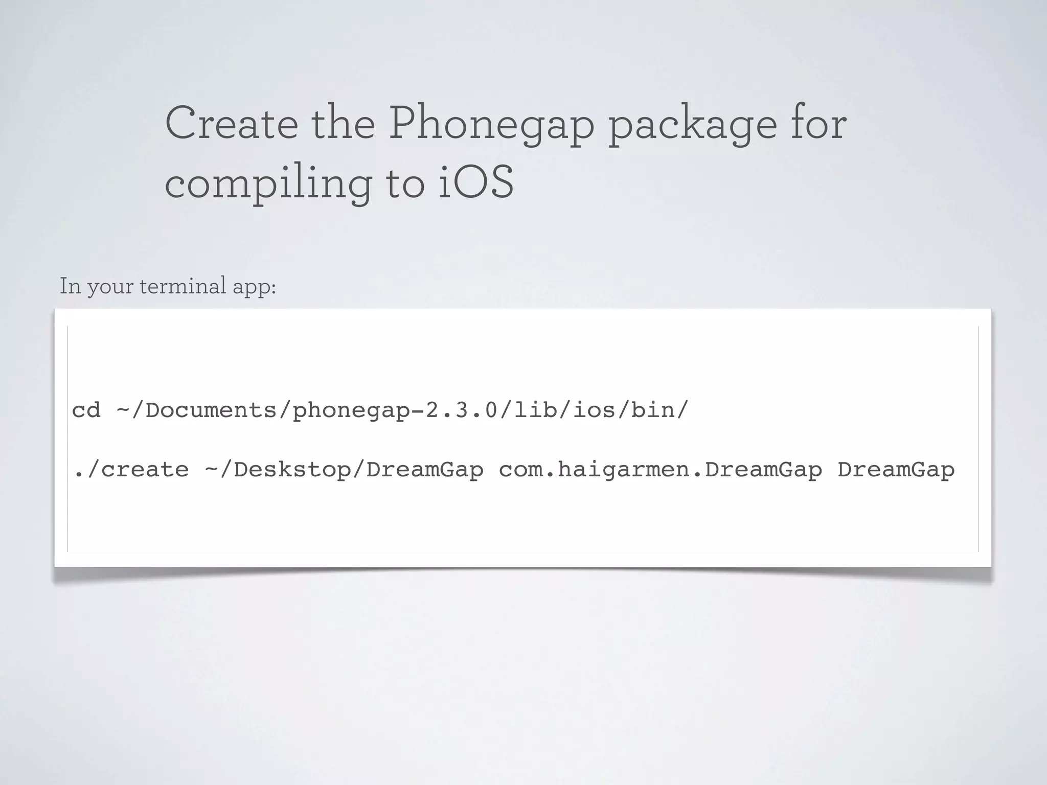 Create the Phonegap package for
          compiling to iOS
In your terminal app:




 cd ~/Documents/phonegap-2.3.0/lib/ios/bin/

 ./create ~/Deskstop/DreamGap com.haigarmen.DreamGap DreamGap
 