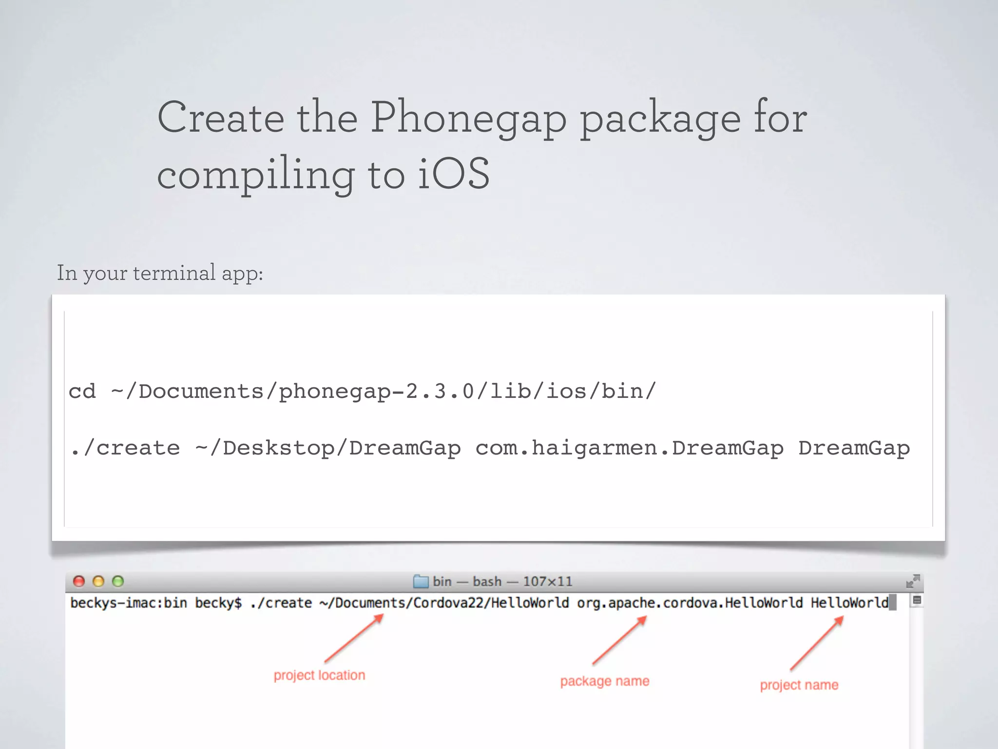 Create the Phonegap package for
          compiling to iOS
In your terminal app:




 cd ~/Documents/phonegap-2.3.0/lib/ios/bin/

 ./create ~/Deskstop/DreamGap com.haigarmen.DreamGap DreamGap
 
