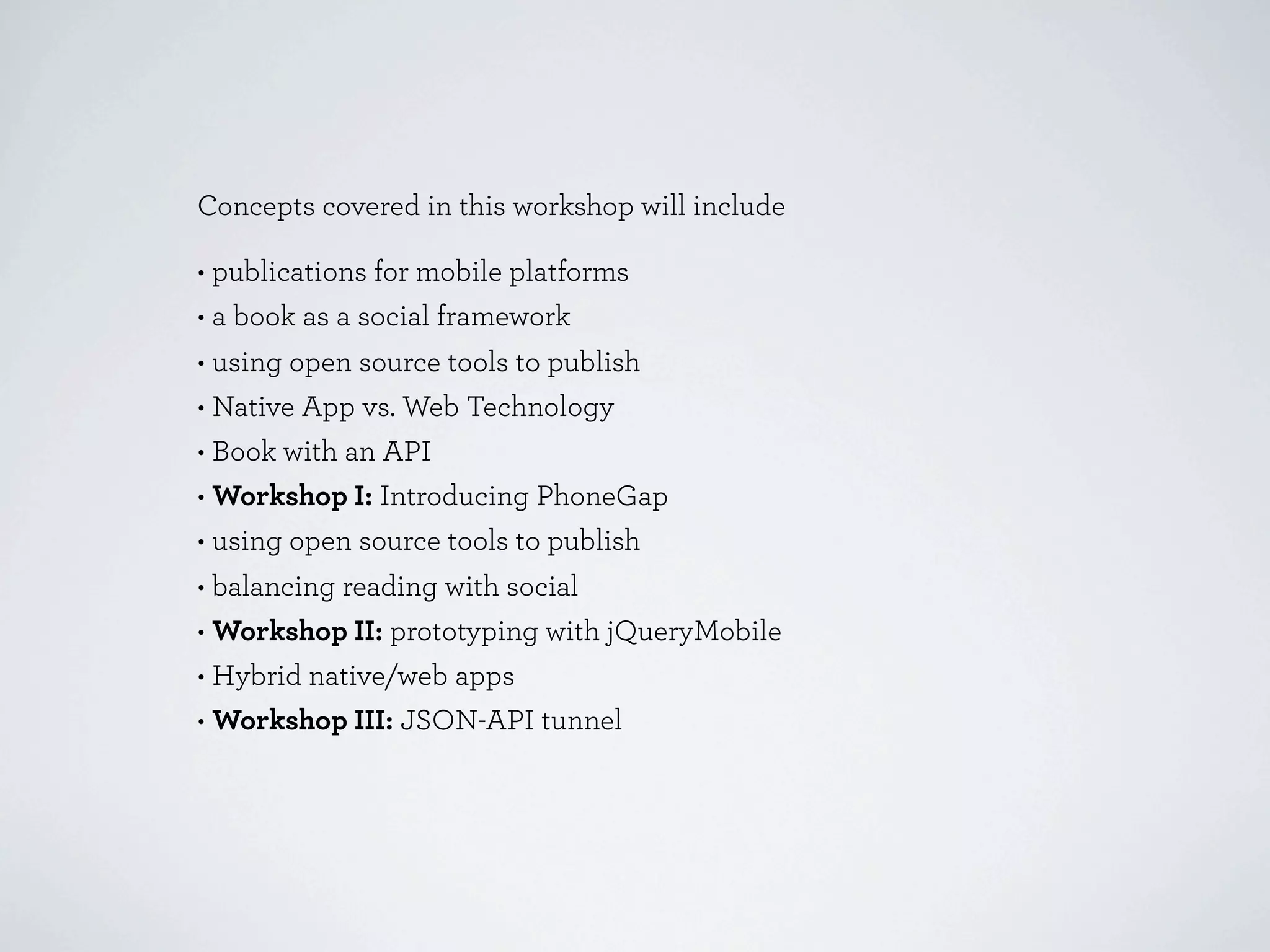 Concepts covered in this workshop will include

• publications for mobile platforms
• a book as a social framework
• using open source tools to publish
• Native App vs. Web Technology
• Book with an API
• Workshop I: Introducing PhoneGap
• using open source tools to publish
• balancing reading with social
• Workshop II: prototyping with jQueryMobile
• Hybrid native/web apps
• Workshop III: JSON-API tunnel
 