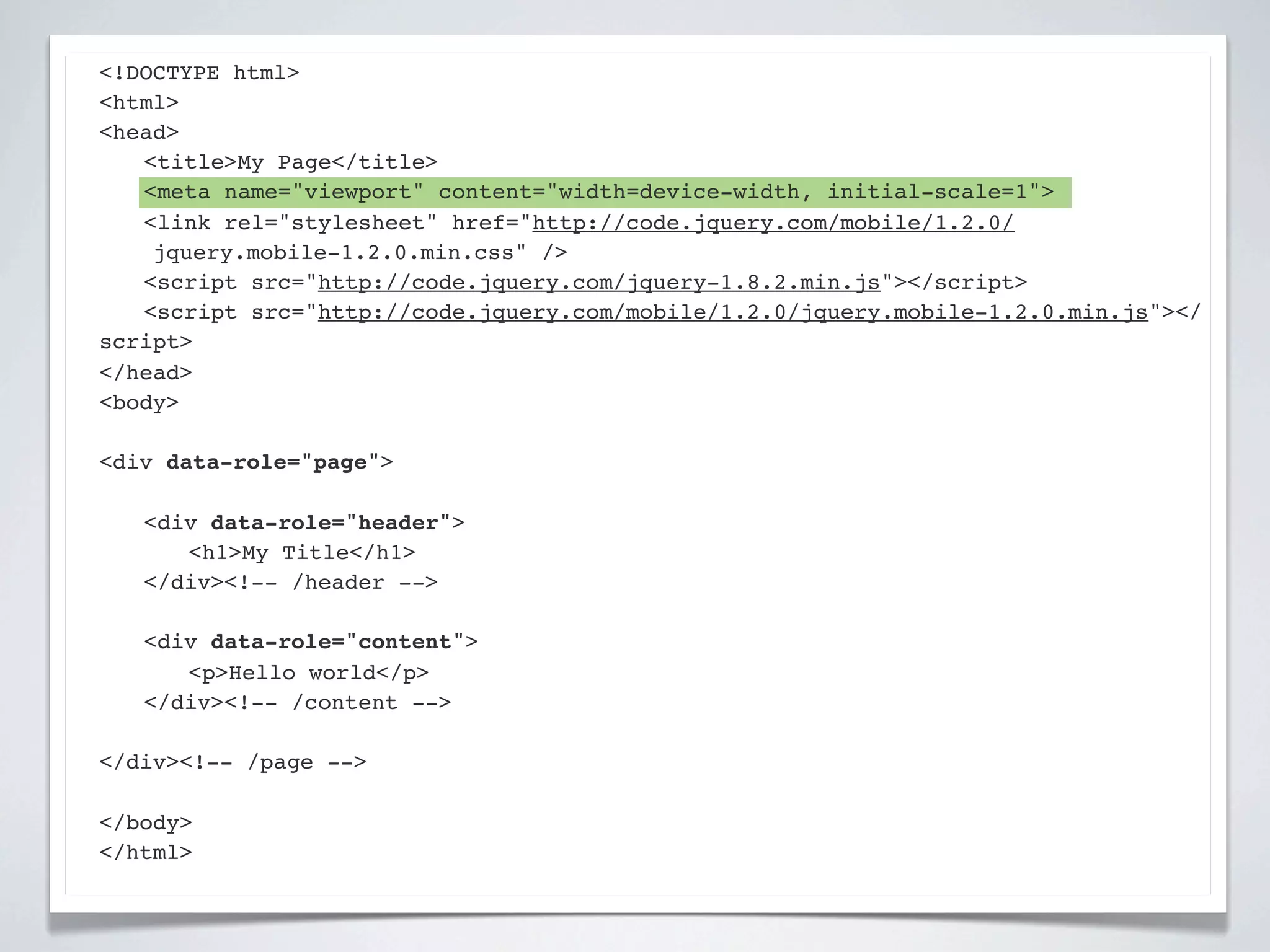 <!DOCTYPE html>
<html>
<head>
! <title>My Page</title>
! <meta name="viewport" content="width=device-width, initial-scale=1">
! <link rel="stylesheet" href="http://code.jquery.com/mobile/1.2.0/
    jquery.mobile-1.2.0.min.css" />
! <script src="http://code.jquery.com/jquery-1.8.2.min.js"></script>
! <script src="http://code.jquery.com/mobile/1.2.0/jquery.mobile-1.2.0.min.js"></
script>
</head>
<body>

<div data-role="page">

!   <div data-role="header">
!   ! <h1>My Title</h1>
!   </div><!-- /header -->

!   <div data-role="content">!
!   ! <p>Hello world</p>! !
!   </div><!-- /content -->

</div><!-- /page -->

</body>
</html>
 
