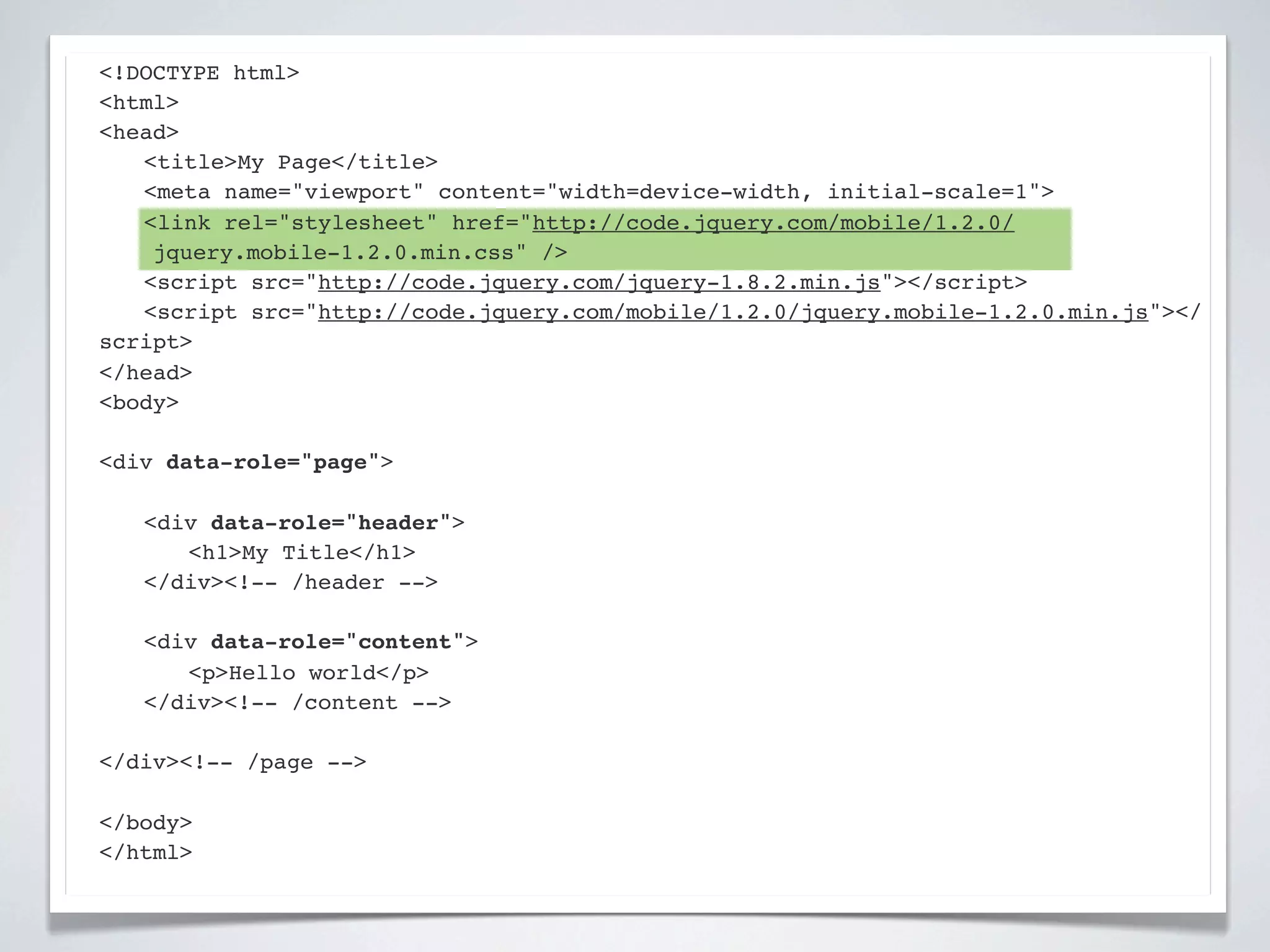 <!DOCTYPE html>
<html>
<head>
! <title>My Page</title>
! <meta name="viewport" content="width=device-width, initial-scale=1">
! <link rel="stylesheet" href="http://code.jquery.com/mobile/1.2.0/
    jquery.mobile-1.2.0.min.css" />
! <script src="http://code.jquery.com/jquery-1.8.2.min.js"></script>
! <script src="http://code.jquery.com/mobile/1.2.0/jquery.mobile-1.2.0.min.js"></
script>
</head>
<body>

<div data-role="page">

!   <div data-role="header">
!   ! <h1>My Title</h1>
!   </div><!-- /header -->

!   <div data-role="content">!
!   ! <p>Hello world</p>! !
!   </div><!-- /content -->

</div><!-- /page -->

</body>
</html>
 