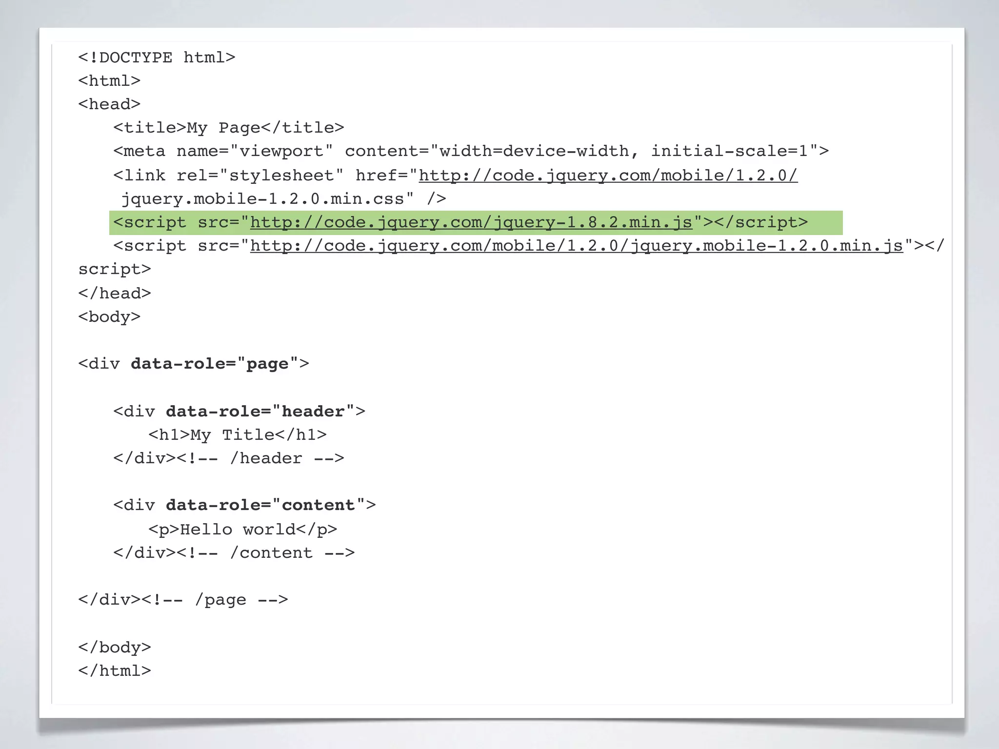 <!DOCTYPE html>
<html>
<head>
! <title>My Page</title>
! <meta name="viewport" content="width=device-width, initial-scale=1">
! <link rel="stylesheet" href="http://code.jquery.com/mobile/1.2.0/
    jquery.mobile-1.2.0.min.css" />
! <script src="http://code.jquery.com/jquery-1.8.2.min.js"></script>
! <script src="http://code.jquery.com/mobile/1.2.0/jquery.mobile-1.2.0.min.js"></
script>
</head>
<body>

<div data-role="page">

!   <div data-role="header">
!   ! <h1>My Title</h1>
!   </div><!-- /header -->

!   <div data-role="content">!
!   ! <p>Hello world</p>! !
!   </div><!-- /content -->

</div><!-- /page -->

</body>
</html>
 