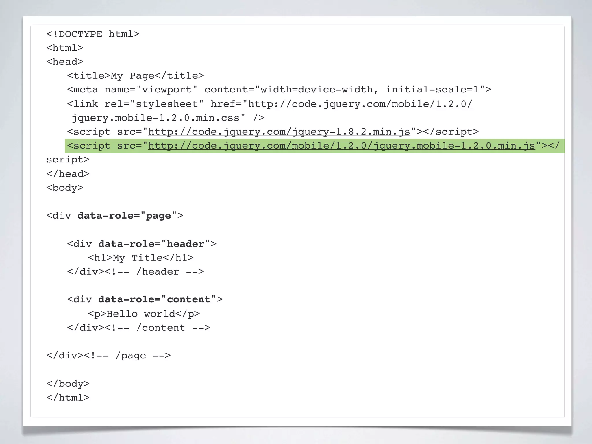<!DOCTYPE html>
<html>
<head>
! <title>My Page</title>
! <meta name="viewport" content="width=device-width, initial-scale=1">
! <link rel="stylesheet" href="http://code.jquery.com/mobile/1.2.0/
    jquery.mobile-1.2.0.min.css" />
! <script src="http://code.jquery.com/jquery-1.8.2.min.js"></script>
! <script src="http://code.jquery.com/mobile/1.2.0/jquery.mobile-1.2.0.min.js"></
script>
</head>
<body>

<div data-role="page">

!   <div data-role="header">
!   ! <h1>My Title</h1>
!   </div><!-- /header -->

!   <div data-role="content">!
!   ! <p>Hello world</p>! !
!   </div><!-- /content -->

</div><!-- /page -->

</body>
</html>
 