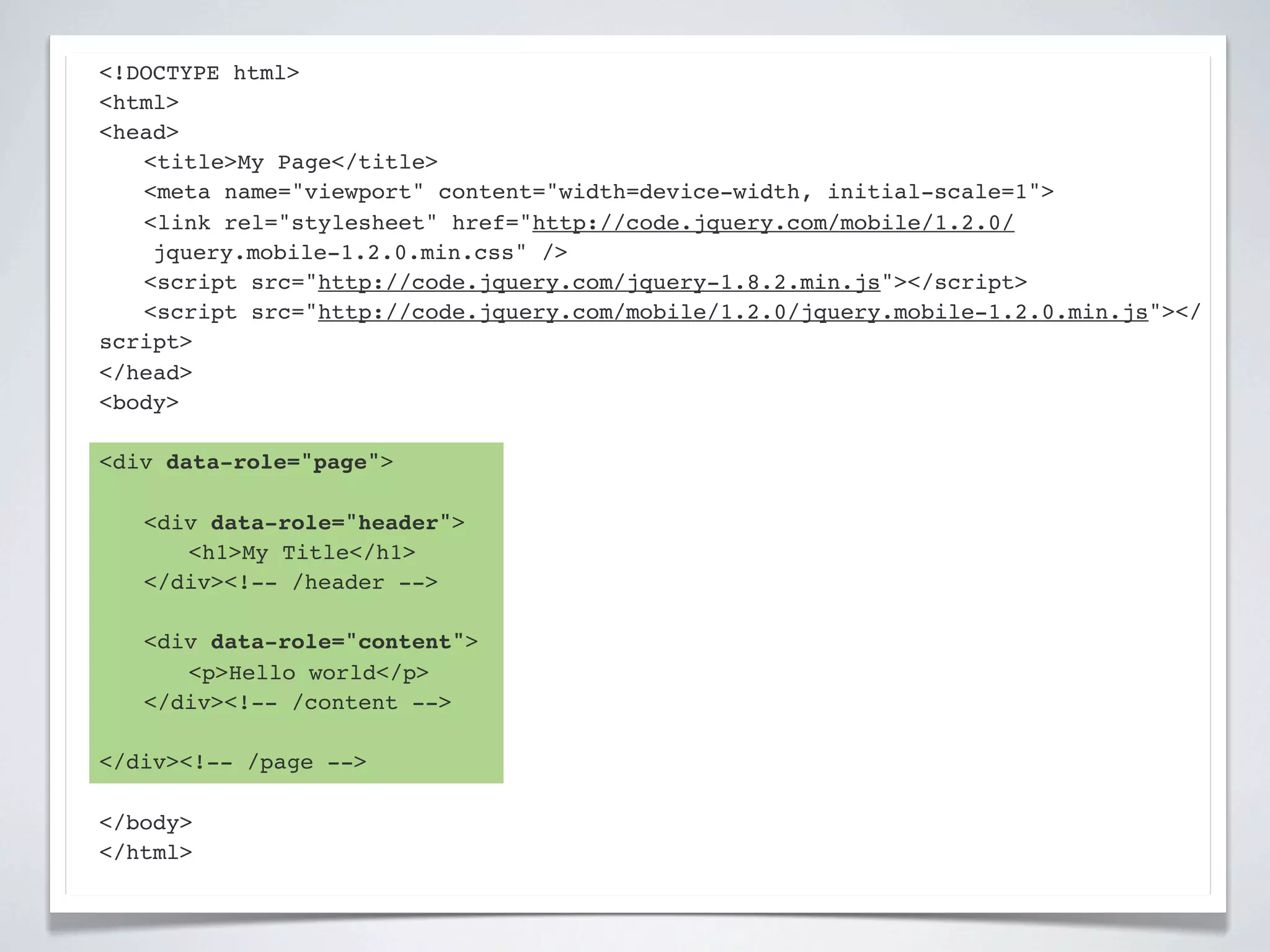 <!DOCTYPE html>
<html>
<head>
! <title>My Page</title>
! <meta name="viewport" content="width=device-width, initial-scale=1">
! <link rel="stylesheet" href="http://code.jquery.com/mobile/1.2.0/
    jquery.mobile-1.2.0.min.css" />
! <script src="http://code.jquery.com/jquery-1.8.2.min.js"></script>
! <script src="http://code.jquery.com/mobile/1.2.0/jquery.mobile-1.2.0.min.js"></
script>
</head>
<body>

<div data-role="page">

!   <div data-role="header">
!   ! <h1>My Title</h1>
!   </div><!-- /header -->

!   <div data-role="content">!
!   ! <p>Hello world</p>! !
!   </div><!-- /content -->

</div><!-- /page -->

</body>
</html>
 