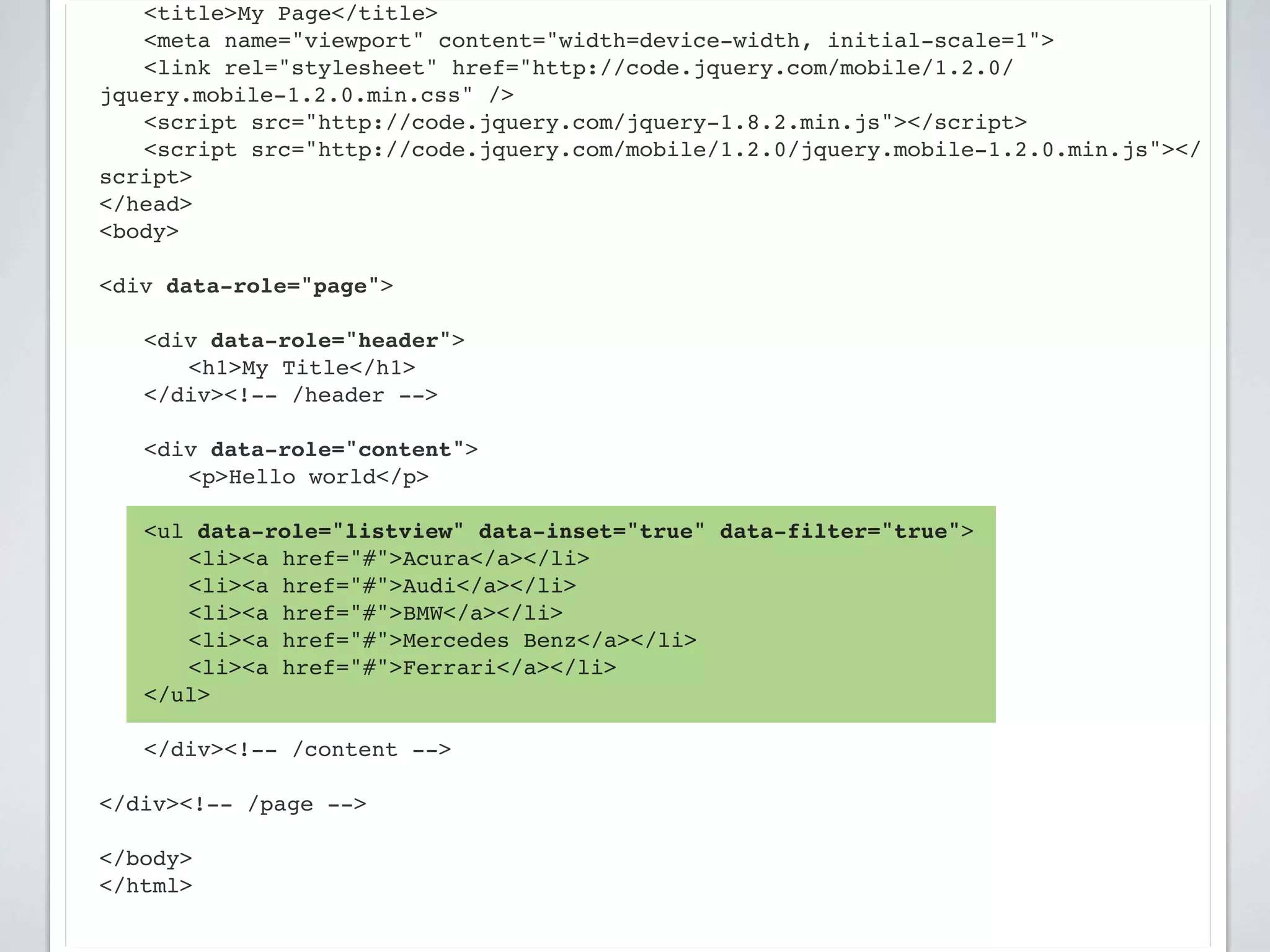 ! <title>My Page</title>
! <meta name="viewport" content="width=device-width, initial-scale=1">
! <link rel="stylesheet" href="http://code.jquery.com/mobile/1.2.0/
jquery.mobile-1.2.0.min.css" />
! <script src="http://code.jquery.com/jquery-1.8.2.min.js"></script>
! <script src="http://code.jquery.com/mobile/1.2.0/jquery.mobile-1.2.0.min.js"></
script>
</head>
<body>

<div data-role="page">

!   <div data-role="header">
!   ! <h1>My Title</h1>
!   </div><!-- /header -->

!   <div data-role="content">!
!   ! <p>Hello world</p>

    <ul data-role="listview" data-inset="true" data-filter="true">
    ! <li><a href="#">Acura</a></li>
    ! <li><a href="#">Audi</a></li>
    ! <li><a href="#">BMW</a></li>
    ! <li><a href="#">Mercedes Benz</a></li>
    ! <li><a href="#">Ferrari</a></li>
    </ul>
!   !
!   </div><!-- /content -->

</div><!-- /page -->

</body>
</html>
 