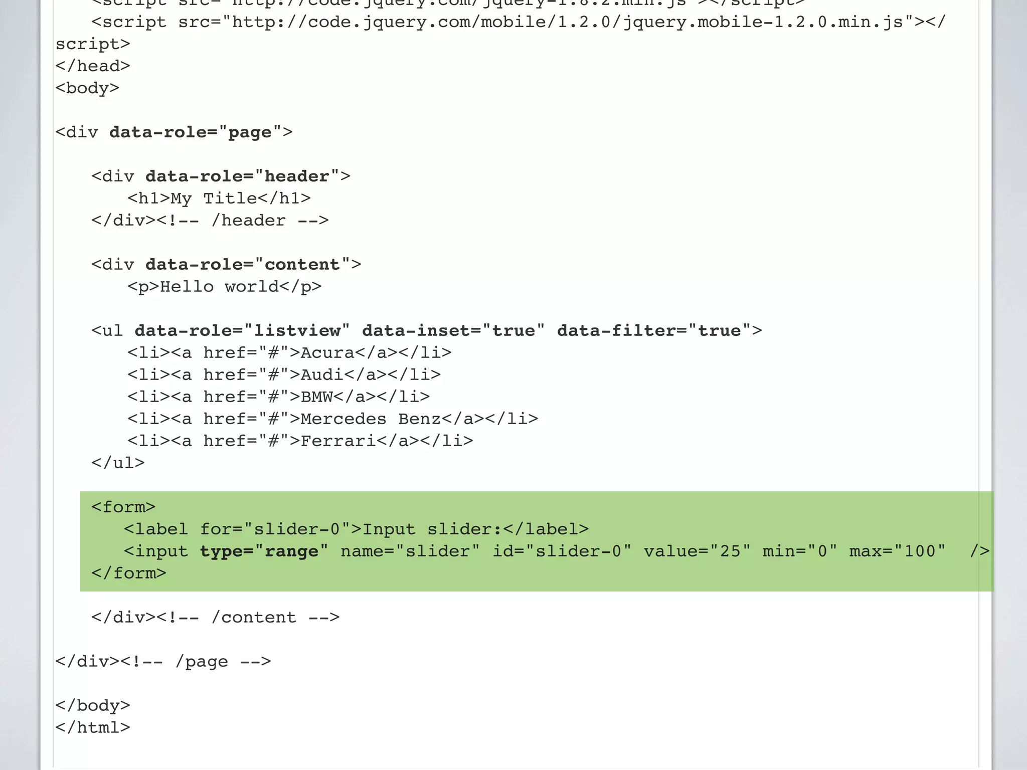 ! <script src="http://code.jquery.com/jquery-1.8.2.min.js"></script>
! <script src="http://code.jquery.com/mobile/1.2.0/jquery.mobile-1.2.0.min.js"></
script>
</head>
<body>

<div data-role="page">

!   <div data-role="header">
!   ! <h1>My Title</h1>
!   </div><!-- /header -->

!   <div data-role="content">!
!   ! <p>Hello world</p>

    <ul data-role="listview" data-inset="true" data-filter="true">
    ! <li><a href="#">Acura</a></li>
    ! <li><a href="#">Audi</a></li>
    ! <li><a href="#">BMW</a></li>
    ! <li><a href="#">Mercedes Benz</a></li>
    ! <li><a href="#">Ferrari</a></li>
    </ul>

!   <form>
       <label for="slider-0">Input slider:</label>
       <input type="range" name="slider" id="slider-0" value="25" min="0" max="100"   />
    </form>
!
!   </div><!-- /content -->

</div><!-- /page -->

</body>
</html>
 