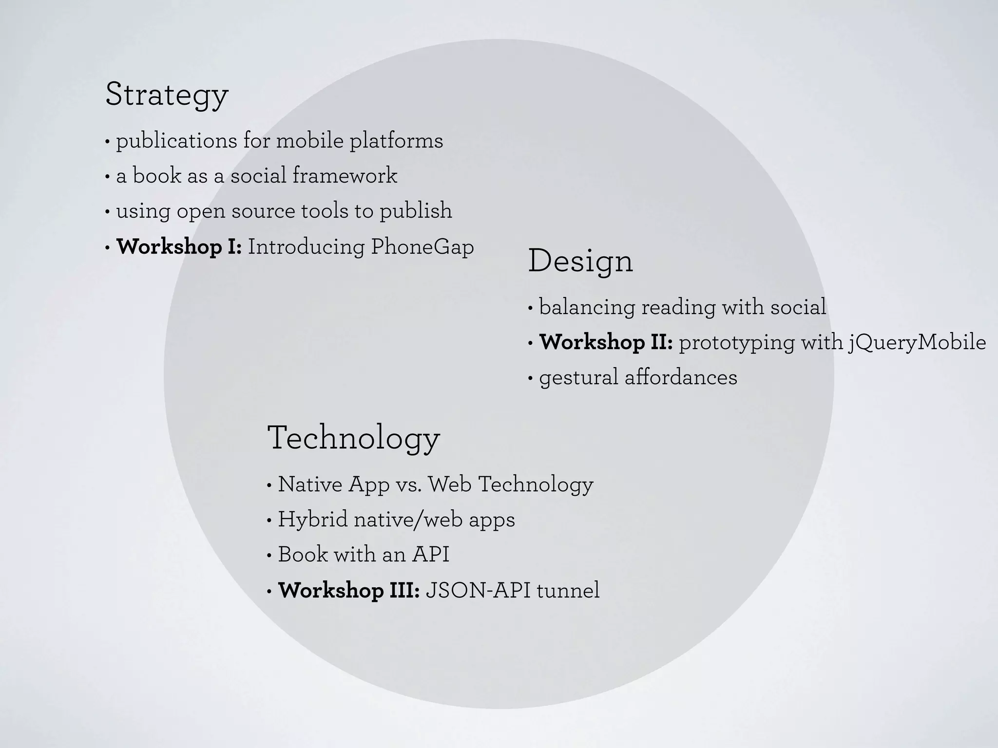 Strategy
• publications for mobile platforms
• a book as a social framework
• using open source tools to publish
• Workshop I: Introducing PhoneGap
                                        Design
                                        • balancing reading with social
                                        • Workshop II: prototyping with jQueryMobile
                                        • gestural aﬀordances

                Technology
                • Native App vs. Web Technology
                • Hybrid native/web apps
                • Book with an API
                • Workshop III: JSON-API tunnel
 