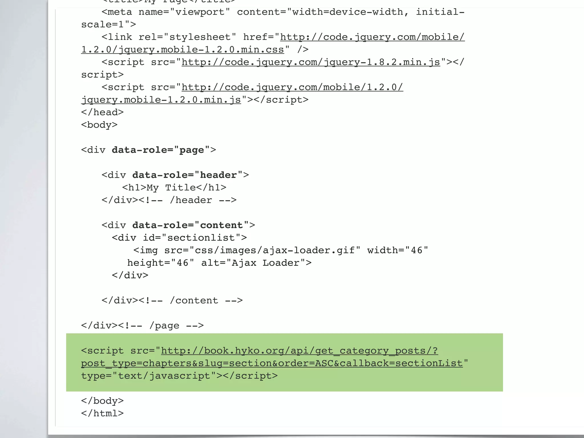 ! <title>My Page</title>
! <meta name="viewport" content="width=device-width, initial-
scale=1">
! <link rel="stylesheet" href="http://code.jquery.com/mobile/
1.2.0/jquery.mobile-1.2.0.min.css" />
! <script src="http://code.jquery.com/jquery-1.8.2.min.js"></
script>
! <script src="http://code.jquery.com/mobile/1.2.0/
jquery.mobile-1.2.0.min.js"></script>
</head>
<body>

<div data-role="page">

!   <div data-role="header">
!   ! <h1>My Title</h1>
!   </div><!-- /header -->

!   <div data-role="content">!
      <div id="sectionlist">
         <img src="css/images/ajax-loader.gif" width="46"
        height="46" alt="Ajax Loader">
      </div>
!
!   </div><!-- /content -->

</div><!-- /page -->

<script src="http://book.hyko.org/api/get_category_posts/?
post_type=chapters&slug=section&order=ASC&callback=sectionList"
type="text/javascript"></script>

</body>
</html>
 